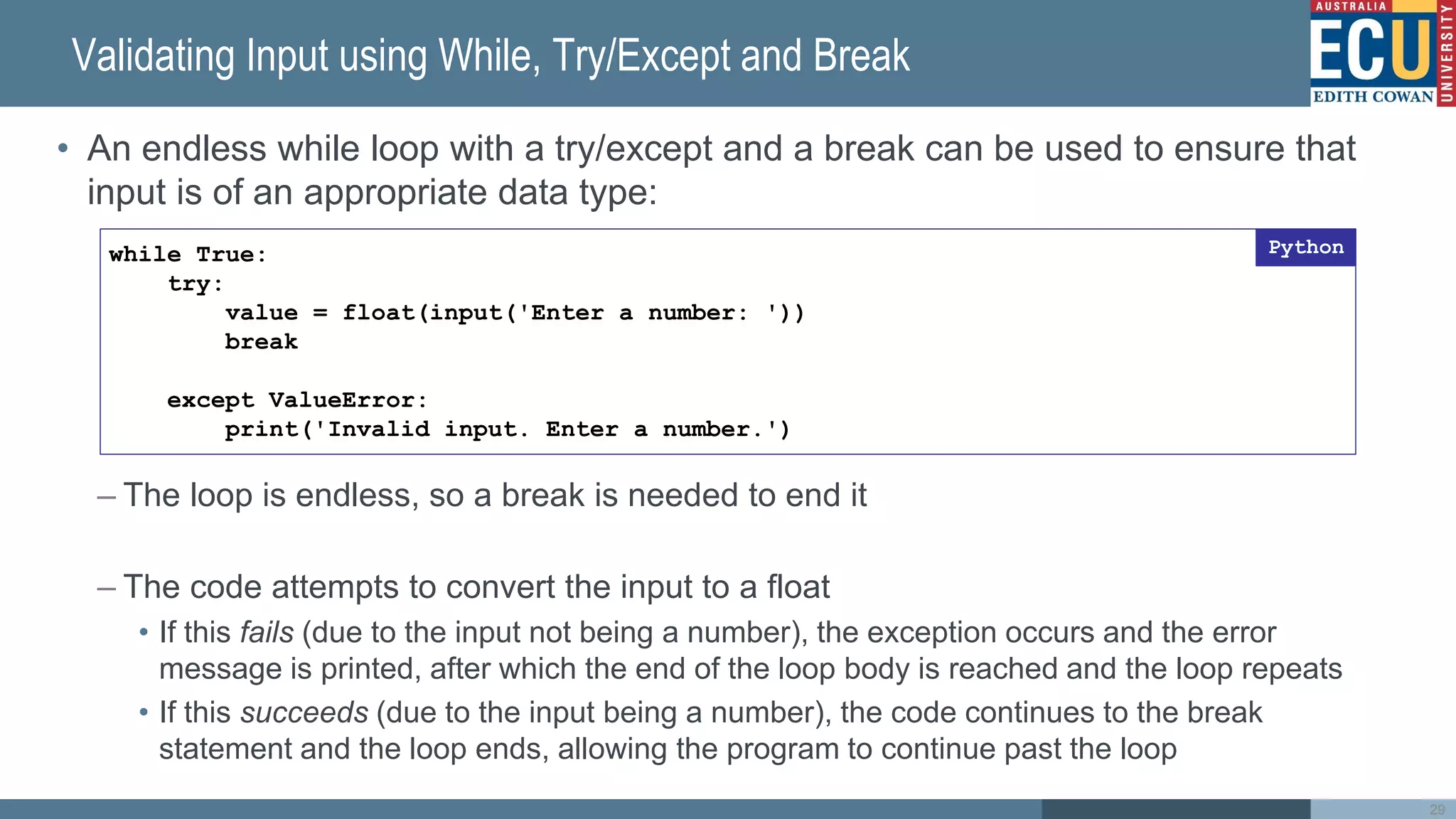 Validating Input using While, Try/Except and Break
• An endless while loop with a try/except and a break can be used to ensure that
input is of an appropriate data type:
– The loop is endless, so a break is needed to end it
– The code attempts to convert the input to a float
• If this fails (due to the input not being a number), the exception occurs and the error
message is printed, after which the end of the loop body is reached and the loop repeats
• If this succeeds (due to the input being a number), the code continues to the break
statement and the loop ends, allowing the program to continue past the loop
29
while True:
try:
value = float(input('Enter a number: '))
break
except ValueError:
print('Invalid input. Enter a number.')
Python
 
