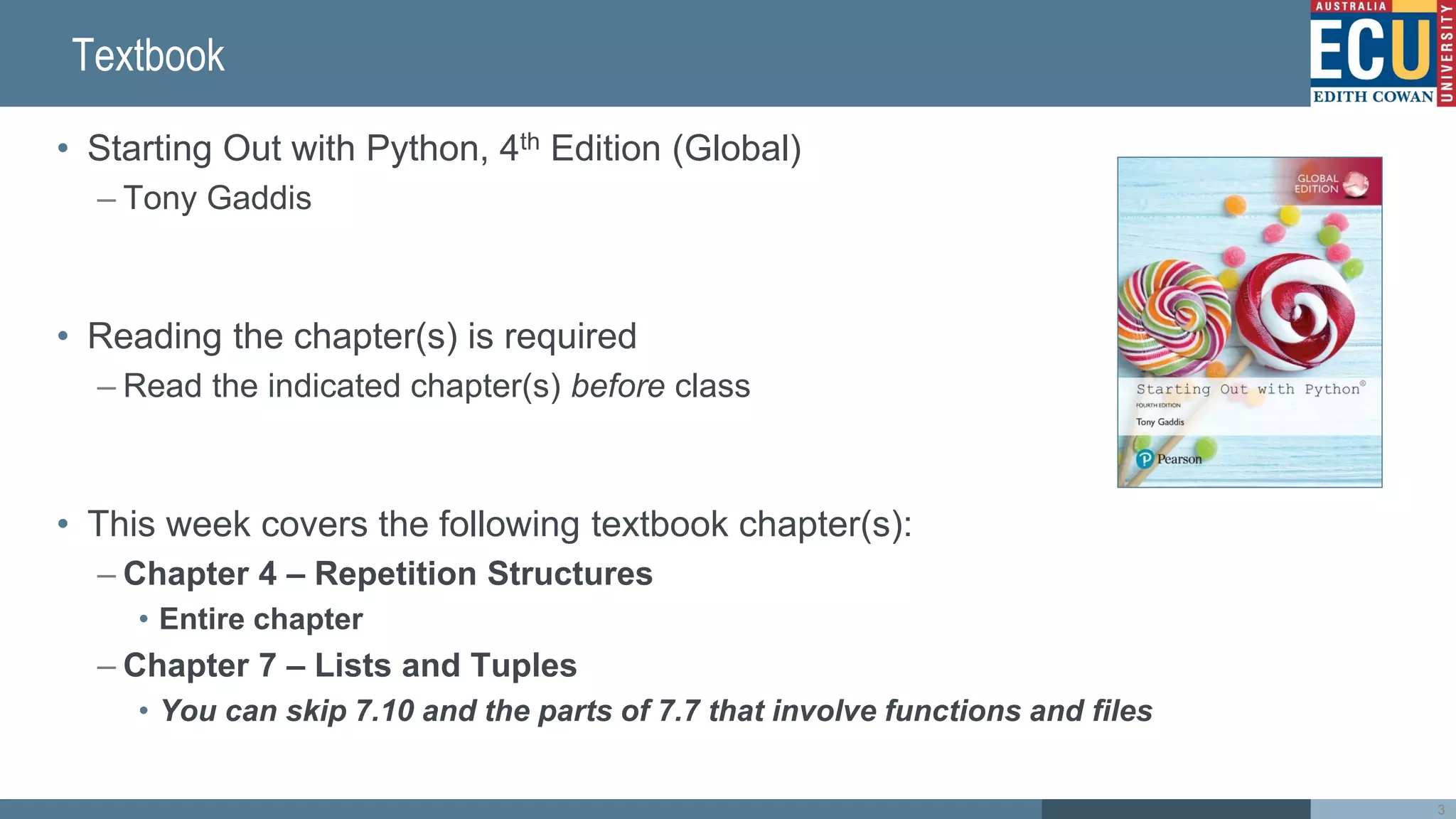 Textbook
• Starting Out with Python, 4th Edition (Global)
– Tony Gaddis
• Reading the chapter(s) is required
– Read the indicated chapter(s) before class
• This week covers the following textbook chapter(s):
– Chapter 4 – Repetition Structures
• Entire chapter
– Chapter 7 – Lists and Tuples
• You can skip 7.10 and the parts of 7.7 that involve functions and files
3
 