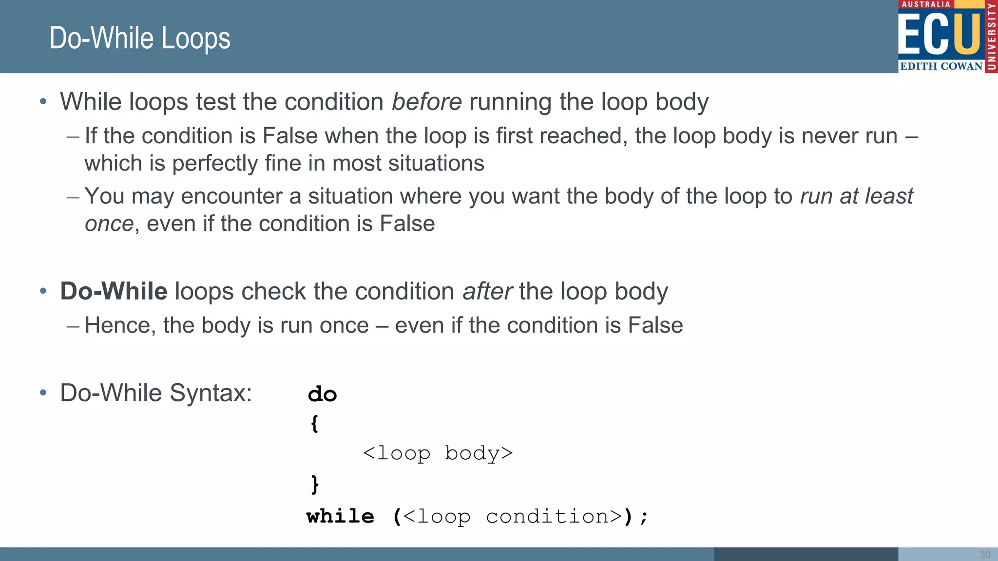 Do-While Loops
• While loops test the condition before running the loop body
– If the condition is False when the loop is first reached, the loop body is never run –
which is perfectly fine in most situations
– You may encounter a situation where you want the body of the loop to run at least
once, even if the condition is False
• Do-While loops check the condition after the loop body
– Hence, the body is run once – even if the condition is False
• Do-While Syntax: do
{
<loop body>
}
while (<loop condition>);
30
 