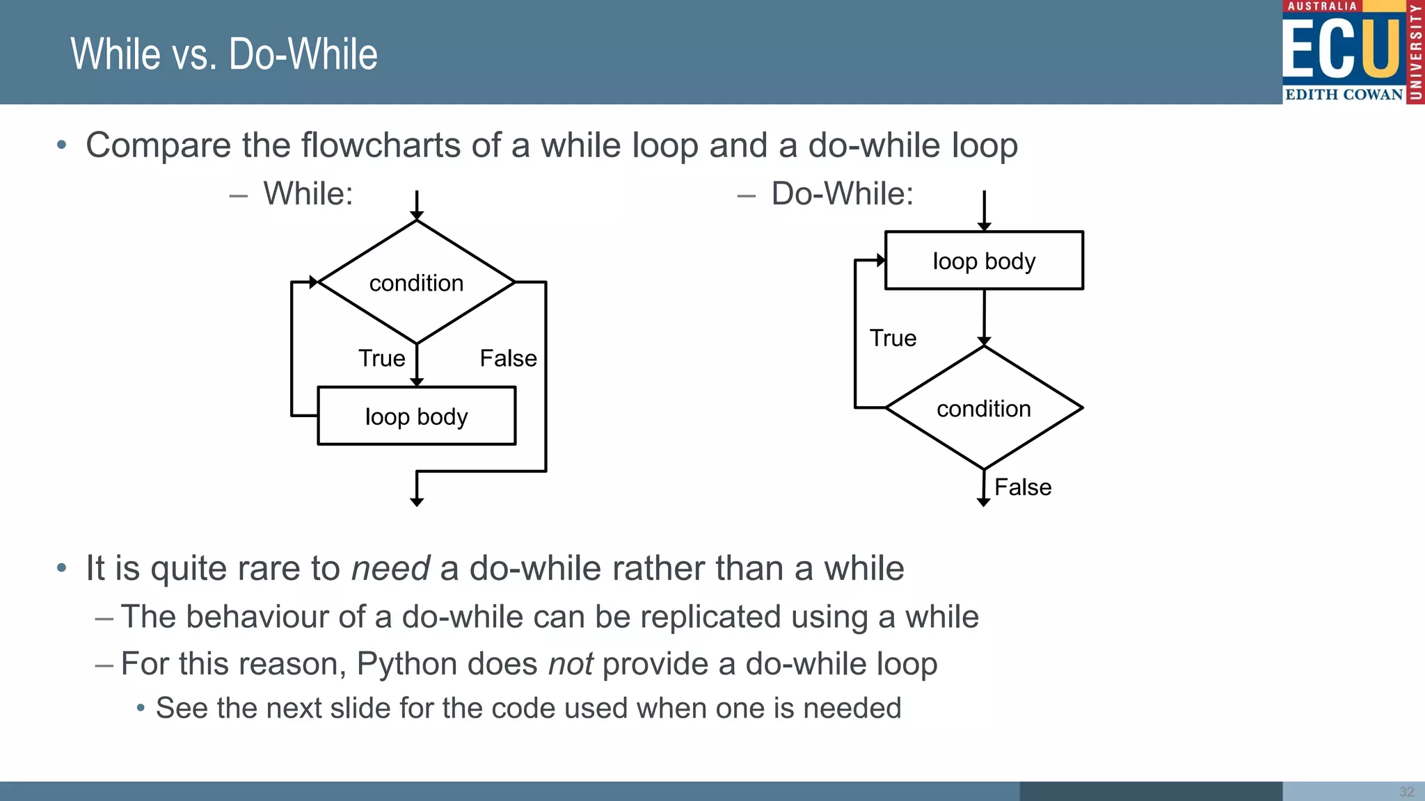 While vs. Do-While
• Compare the flowcharts of a while loop and a do-while loop
• It is quite rare to need a do-while rather than a while
– The behaviour of a do-while can be replicated using a while
– For this reason, Python does not provide a do-while loop
• See the next slide for the code used when one is needed
– While: – Do-While:
condition
True
False
loop body
condition
True False
loop body
32
 