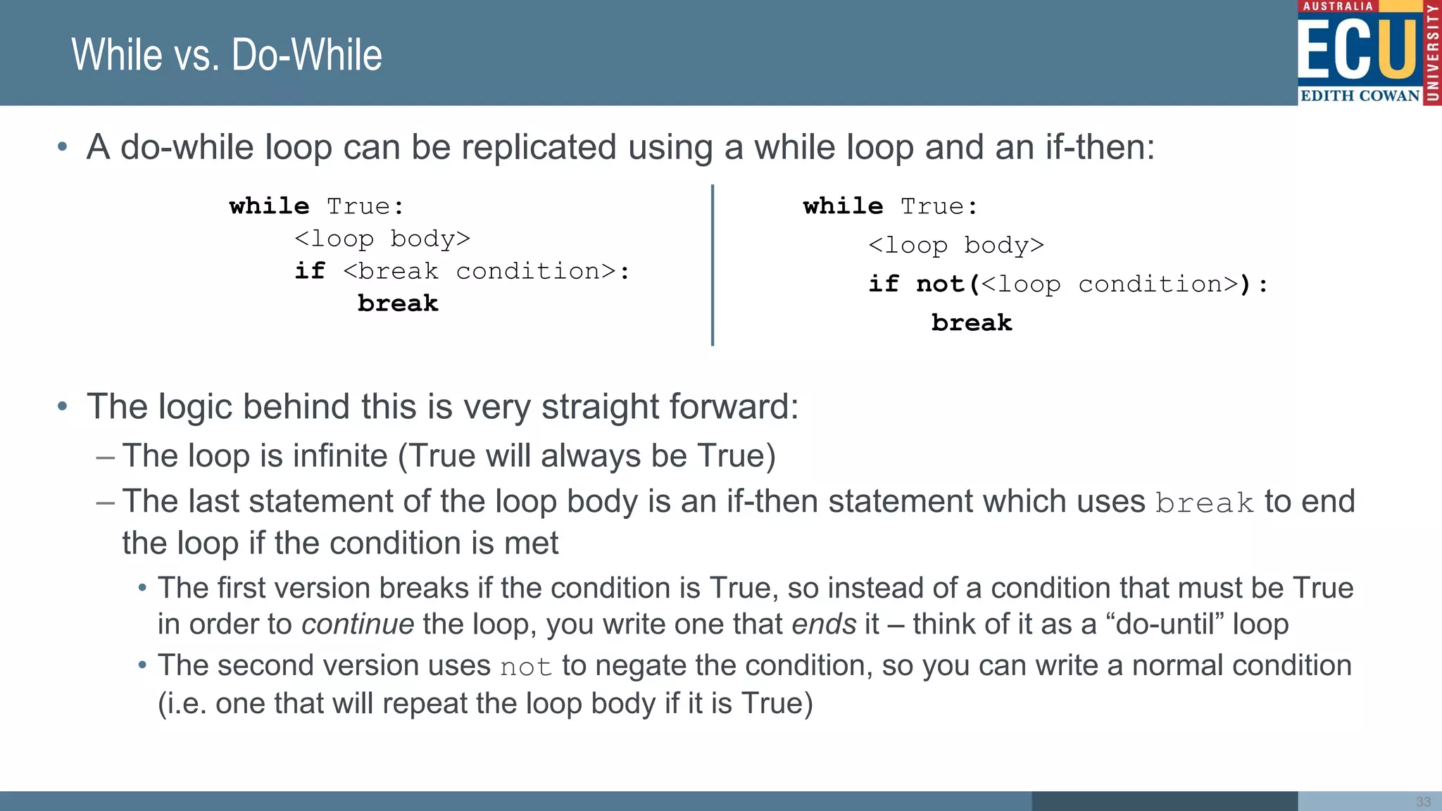 While vs. Do-While
• A do-while loop can be replicated using a while loop and an if-then:
• The logic behind this is very straight forward:
– The loop is infinite (True will always be True)
– The last statement of the loop body is an if-then statement which uses break to end
the loop if the condition is met
• The first version breaks if the condition is True, so instead of a condition that must be True
in order to continue the loop, you write one that ends it – think of it as a “do-until” loop
• The second version uses not to negate the condition, so you can write a normal condition
(i.e. one that will repeat the loop body if it is True)
while True:
<loop body>
if not(<loop condition>):
break
while True:
<loop body>
if <break condition>:
break
33
 
