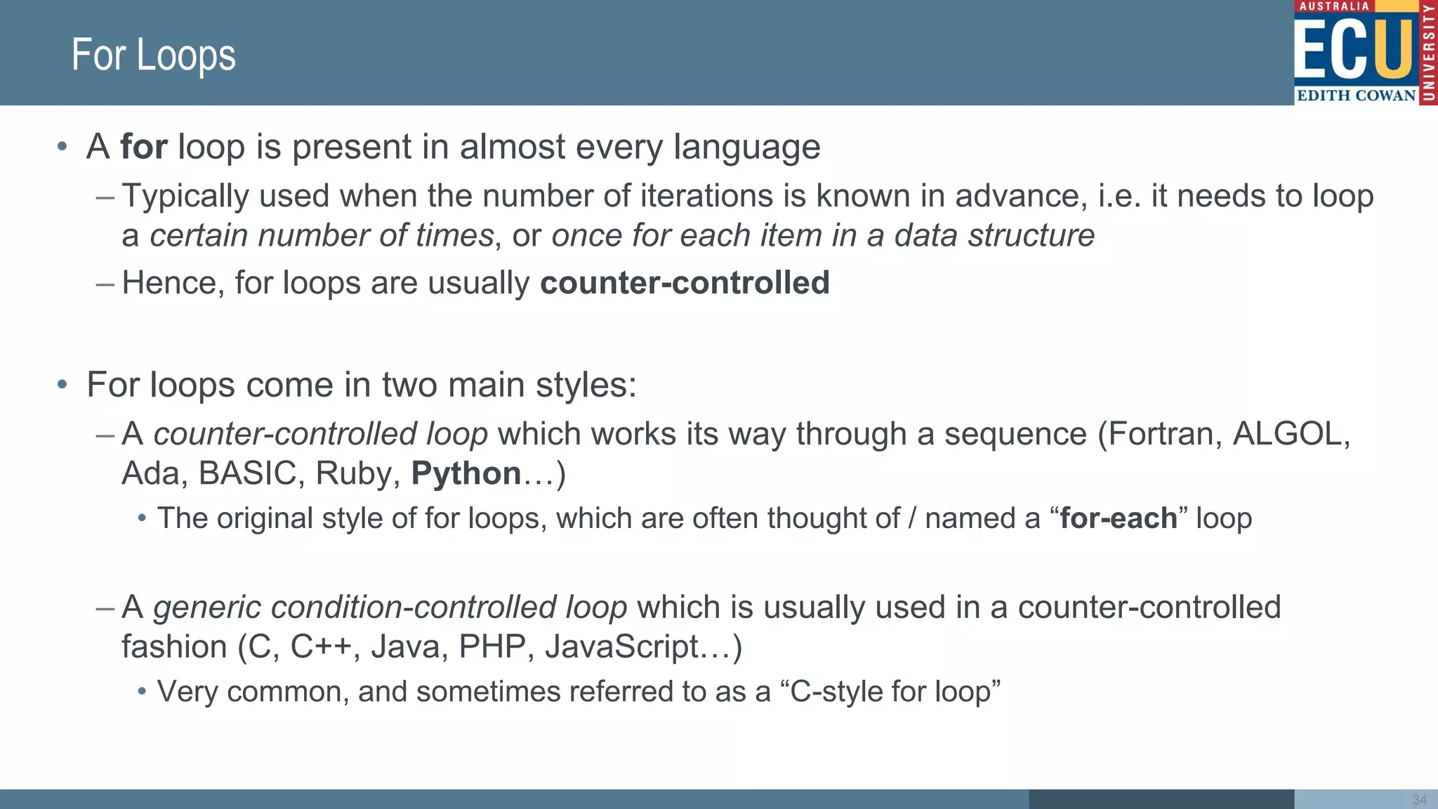 For Loops
• A for loop is present in almost every language
– Typically used when the number of iterations is known in advance, i.e. it needs to loop
a certain number of times, or once for each item in a data structure
– Hence, for loops are usually counter-controlled
• For loops come in two main styles:
– A counter-controlled loop which works its way through a sequence (Fortran, ALGOL,
Ada, BASIC, Ruby, Python…)
• The original style of for loops, which are often thought of / named a “for-each” loop
– A generic condition-controlled loop which is usually used in a counter-controlled
fashion (C, C++, Java, PHP, JavaScript…)
• Very common, and sometimes referred to as a “C-style for loop”
34
 
