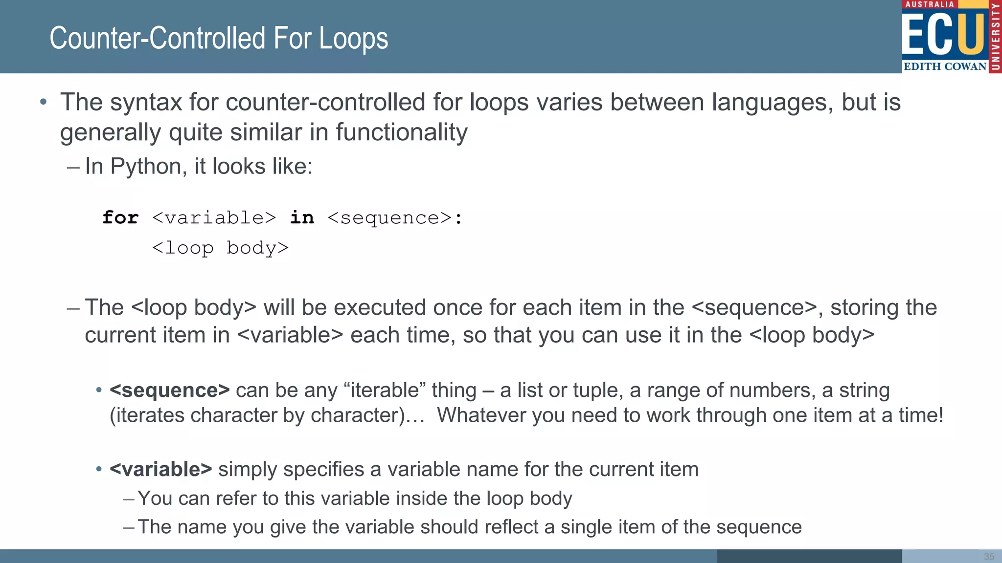 Counter-Controlled For Loops
• The syntax for counter-controlled for loops varies between languages, but is
generally quite similar in functionality
– In Python, it looks like:
for <variable> in <sequence>:
<loop body>
– The <loop body> will be executed once for each item in the <sequence>, storing the
current item in <variable> each time, so that you can use it in the <loop body>
• <sequence> can be any “iterable” thing – a list or tuple, a range of numbers, a string
(iterates character by character)… Whatever you need to work through one item at a time!
• <variable> simply specifies a variable name for the current item
– You can refer to this variable inside the loop body
– The name you give the variable should reflect a single item of the sequence
35
 