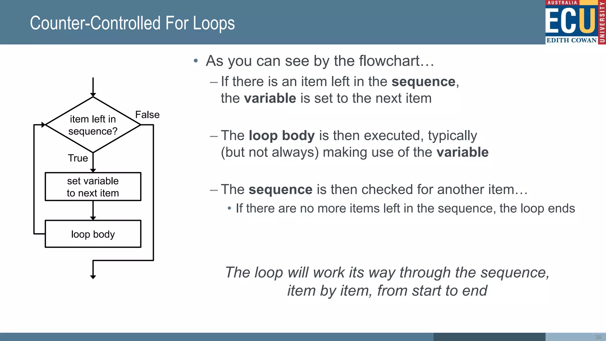 Counter-Controlled For Loops
item left in
sequence?
True
False
set variable
to next item
loop body
• As you can see by the flowchart…
– If there is an item left in the sequence,
the variable is set to the next item
– The loop body is then executed, typically
(but not always) making use of the variable
– The sequence is then checked for another item…
• If there are no more items left in the sequence, the loop ends
The loop will work its way through the sequence,
item by item, from start to end
36
 