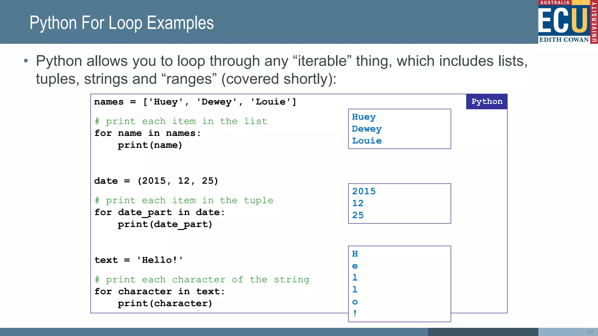 Python For Loop Examples
• Python allows you to loop through any “iterable” thing, which includes lists,
tuples, strings and “ranges” (covered shortly):
37
names = ['Huey', 'Dewey', 'Louie']
# print each item in the list
for name in names:
print(name)
date = (2015, 12, 25)
# print each item in the tuple
for date_part in date:
print(date_part)
text = 'Hello!'
# print each character of the string
for character in text:
print(character)
Python
Huey
Dewey
Louie
2015
12
25
H
e
l
l
o
!
 