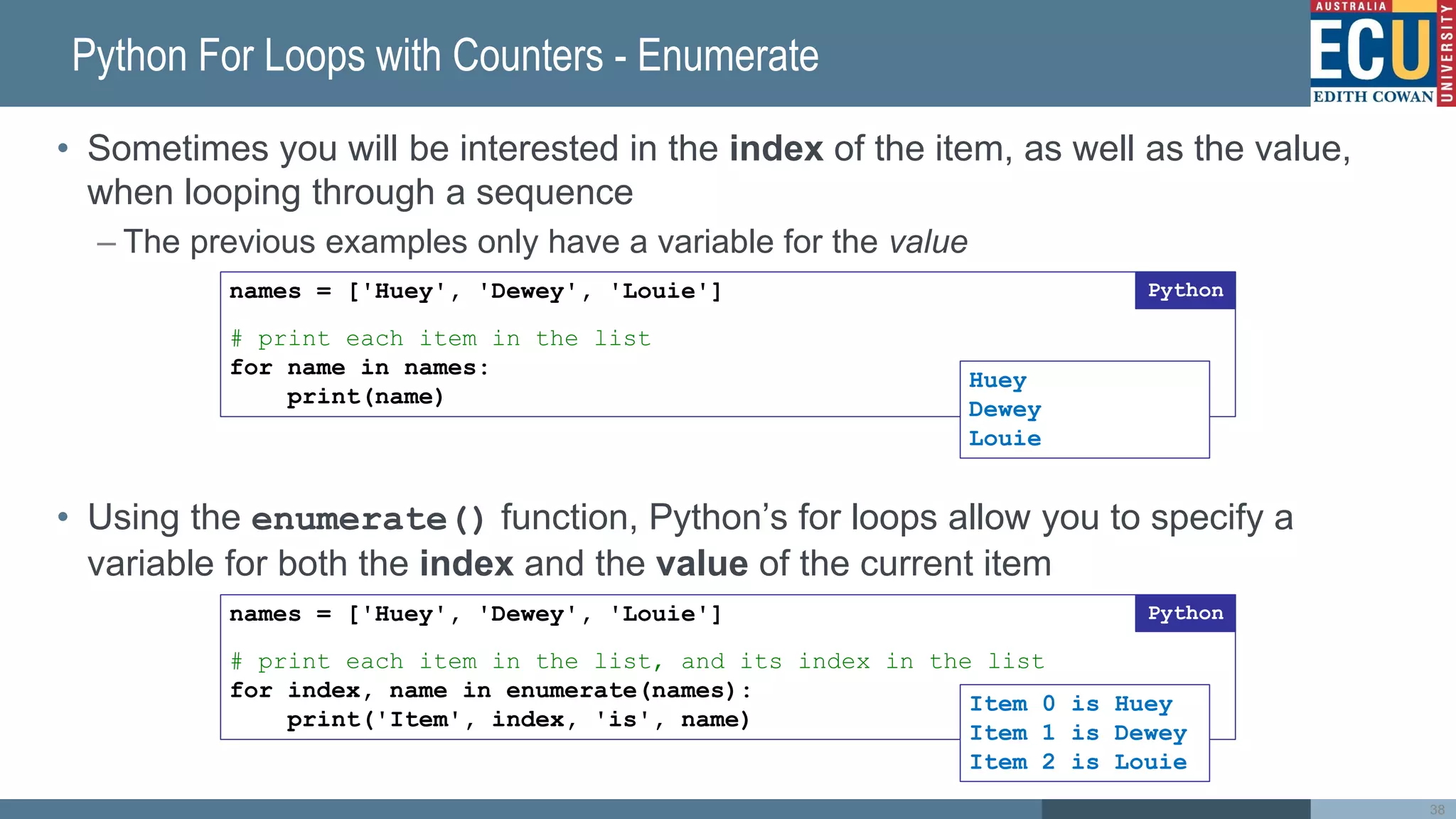 Python For Loops with Counters - Enumerate
• Sometimes you will be interested in the index of the item, as well as the value,
when looping through a sequence
– The previous examples only have a variable for the value
• Using the enumerate() function, Python’s for loops allow you to specify a
variable for both the index and the value of the current item
names = ['Huey', 'Dewey', 'Louie']
# print each item in the list
for name in names:
print(name)
Python
names = ['Huey', 'Dewey', 'Louie']
# print each item in the list, and its index in the list
for index, name in enumerate(names):
print('Item', index, 'is', name)
Python
Item 0 is Huey
Item 1 is Dewey
Item 2 is Louie
Huey
Dewey
Louie
38
 