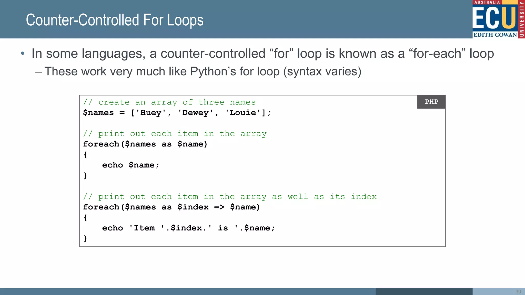 Counter-Controlled For Loops
• In some languages, a counter-controlled “for” loop is known as a “for-each” loop
– These work very much like Python’s for loop (syntax varies)
39
// create an array of three names
$names = ['Huey', 'Dewey', 'Louie'];
// print out each item in the array
foreach($names as $name)
{
echo $name;
}
// print out each item in the array as well as its index
foreach($names as $index => $name)
{
echo 'Item '.$index.' is '.$name;
}
PHP
 