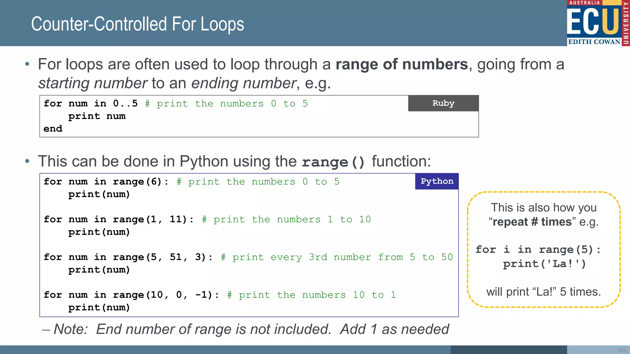 Counter-Controlled For Loops
• For loops are often used to loop through a range of numbers, going from a
starting number to an ending number, e.g.
• This can be done in Python using the range() function:
– Note: End number of range is not included. Add 1 as needed
40
for num in 0..5 # print the numbers 0 to 5
print num
end
Ruby
for num in range(6): # print the numbers 0 to 5
print(num)
for num in range(1, 11): # print the numbers 1 to 10
print(num)
for num in range(5, 51, 3): # print every 3rd number from 5 to 50
print(num)
for num in range(10, 0, -1): # print the numbers 10 to 1
print(num)
Python
This is also how you
“repeat # times” e.g.
for i in range(5):
print('La!')
will print “La!” 5 times.
 