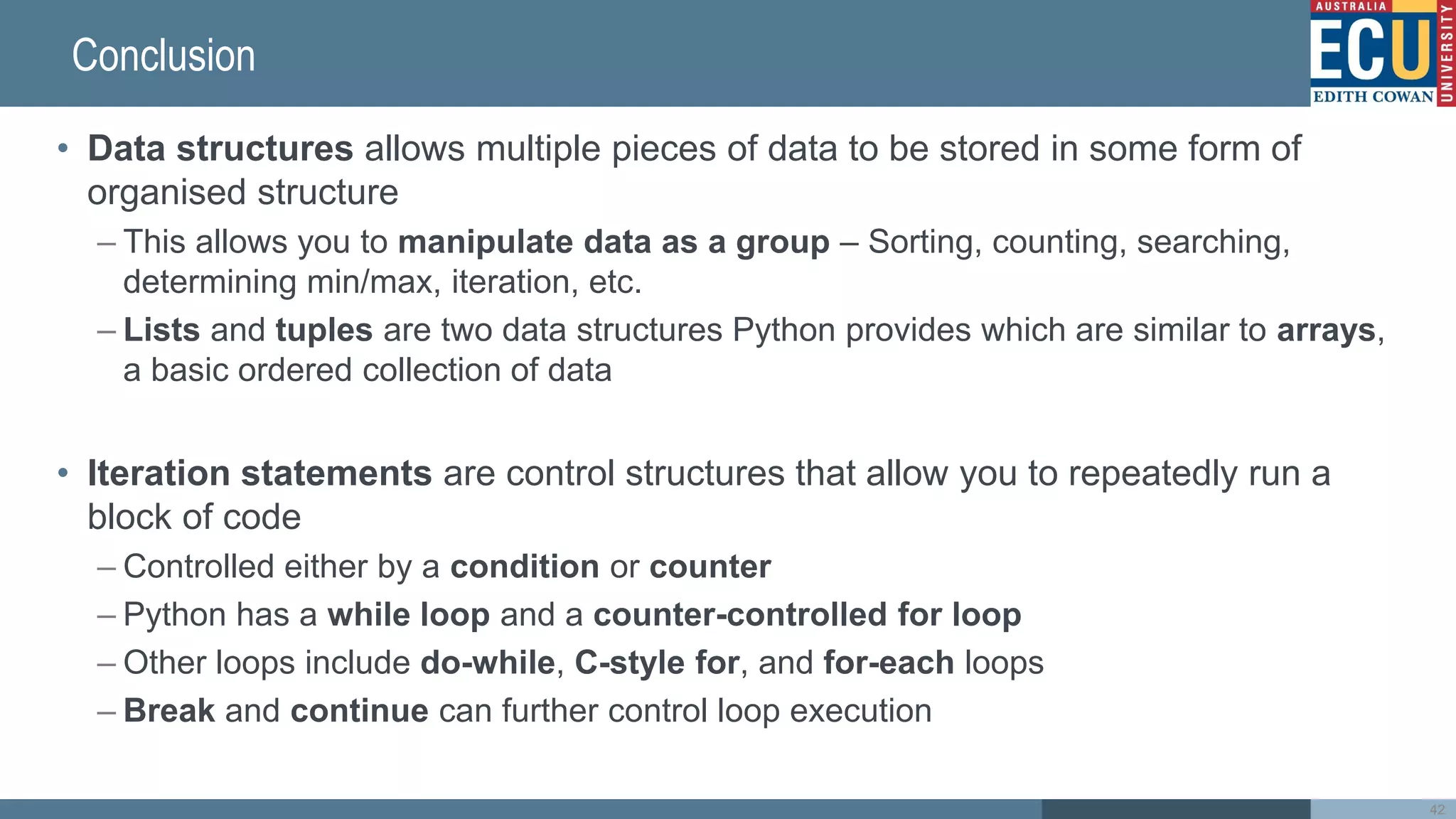 Conclusion
• Data structures allows multiple pieces of data to be stored in some form of
organised structure
– This allows you to manipulate data as a group – Sorting, counting, searching,
determining min/max, iteration, etc.
– Lists and tuples are two data structures Python provides which are similar to arrays,
a basic ordered collection of data
• Iteration statements are control structures that allow you to repeatedly run a
block of code
– Controlled either by a condition or counter
– Python has a while loop and a counter-controlled for loop
– Other loops include do-while, C-style for, and for-each loops
– Break and continue can further control loop execution
42
 