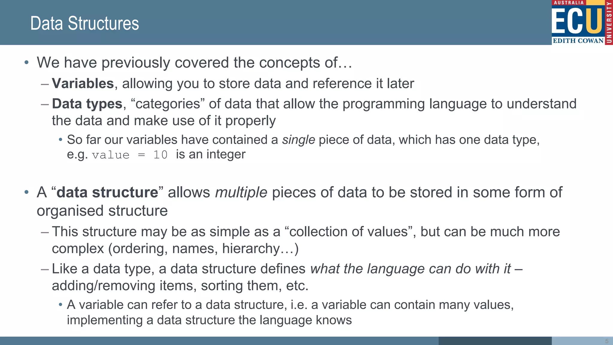 Data Structures
• We have previously covered the concepts of…
– Variables, allowing you to store data and reference it later
– Data types, “categories” of data that allow the programming language to understand
the data and make use of it properly
• So far our variables have contained a single piece of data, which has one data type,
e.g. value = 10 is an integer
• A “data structure” allows multiple pieces of data to be stored in some form of
organised structure
– This structure may be as simple as a “collection of values”, but can be much more
complex (ordering, names, hierarchy…)
– Like a data type, a data structure defines what the language can do with it –
adding/removing items, sorting them, etc.
• A variable can refer to a data structure, i.e. a variable can contain many values,
implementing a data structure the language knows
5
 