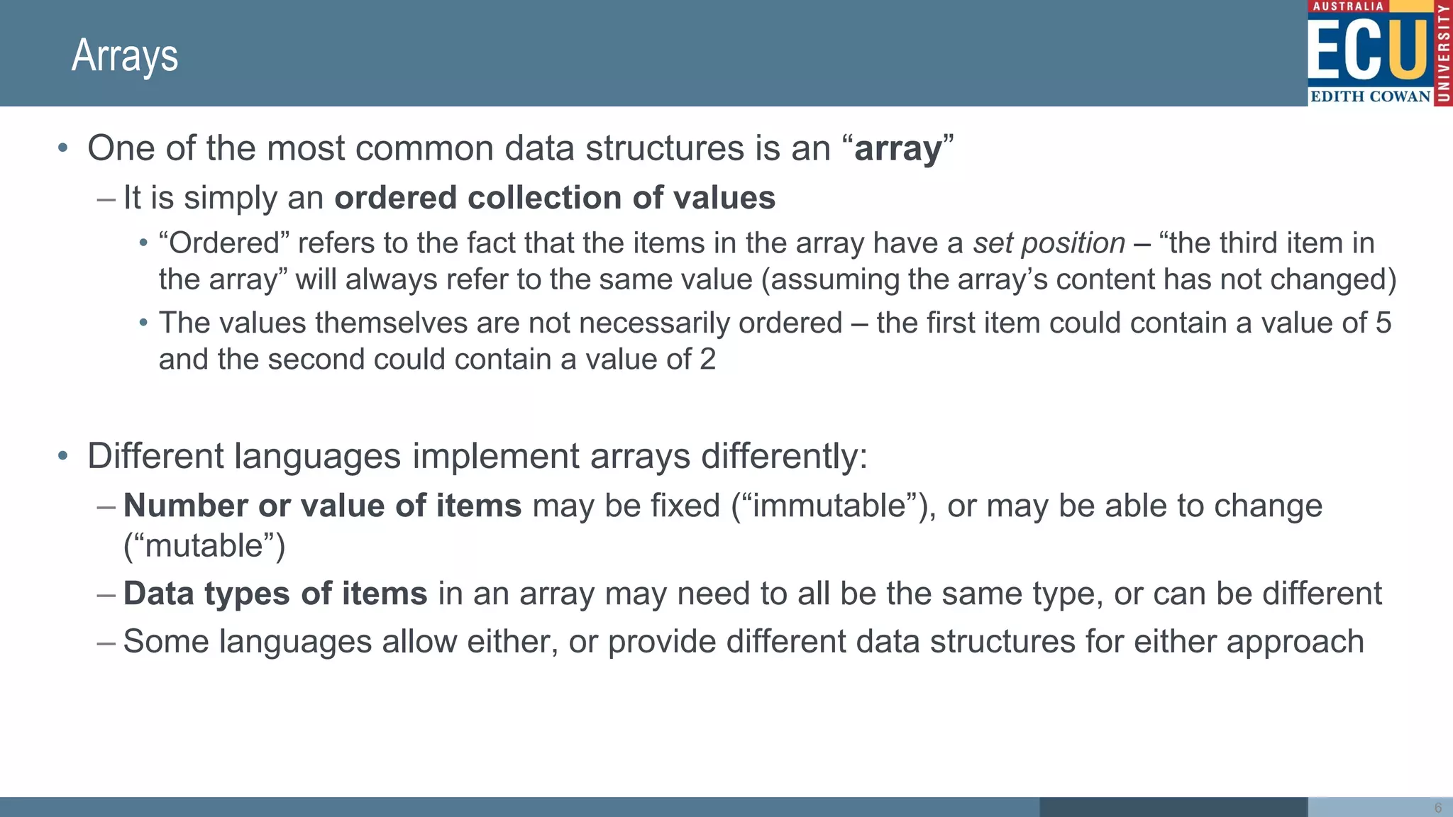 Arrays
• One of the most common data structures is an “array”
– It is simply an ordered collection of values
• “Ordered” refers to the fact that the items in the array have a set position – “the third item in
the array” will always refer to the same value (assuming the array’s content has not changed)
• The values themselves are not necessarily ordered – the first item could contain a value of 5
and the second could contain a value of 2
• Different languages implement arrays differently:
– Number or value of items may be fixed (“immutable”), or may be able to change
(“mutable”)
– Data types of items in an array may need to all be the same type, or can be different
– Some languages allow either, or provide different data structures for either approach
6
 