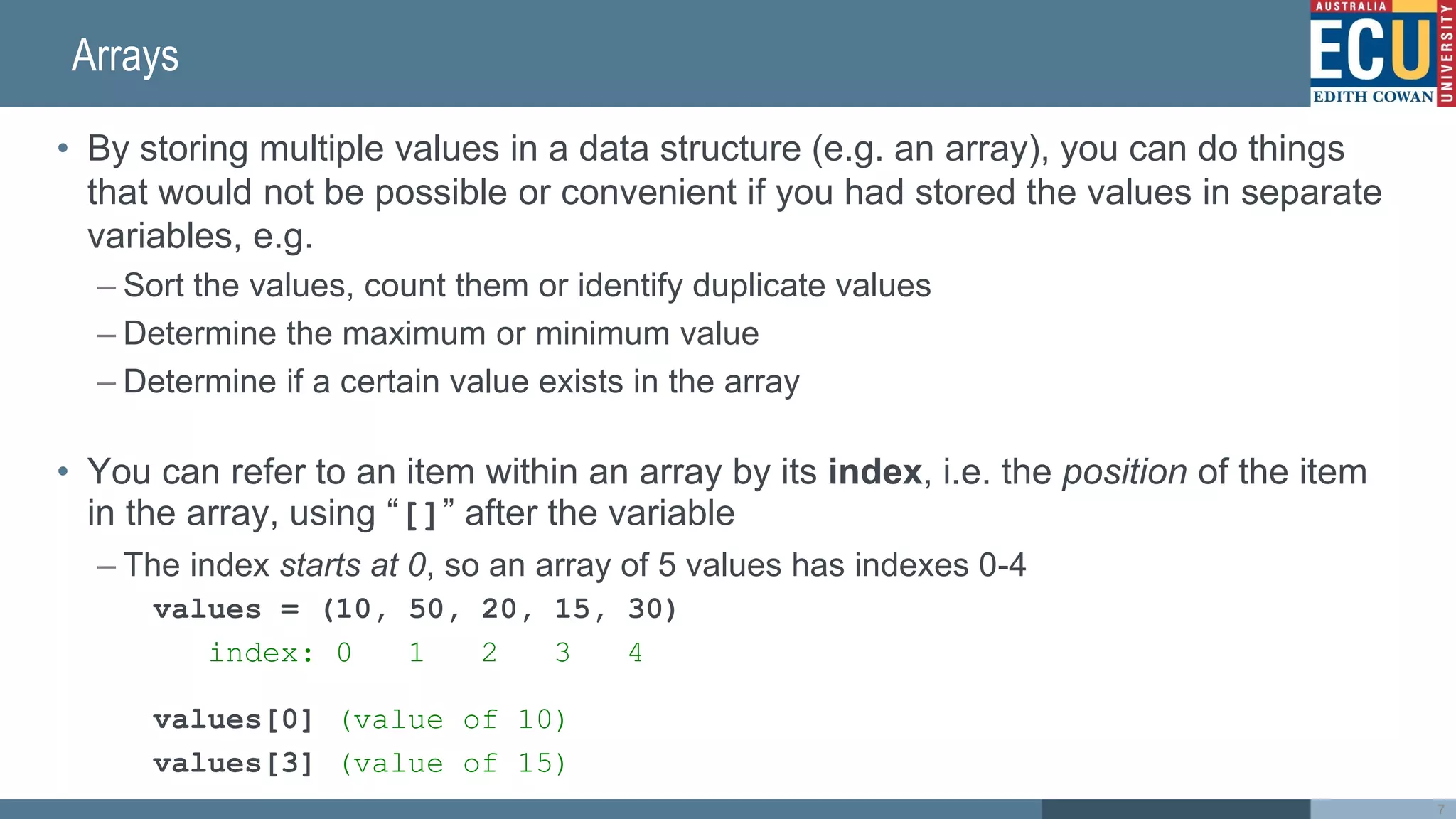 Arrays
• By storing multiple values in a data structure (e.g. an array), you can do things
that would not be possible or convenient if you had stored the values in separate
variables, e.g.
– Sort the values, count them or identify duplicate values
– Determine the maximum or minimum value
– Determine if a certain value exists in the array
• You can refer to an item within an array by its index, i.e. the position of the item
in the array, using “[]” after the variable
– The index starts at 0, so an array of 5 values has indexes 0-4
values = (10, 50, 20, 15, 30)
index: 0 1 2 3 4
values[0] (value of 10)
values[3] (value of 15)
7
 