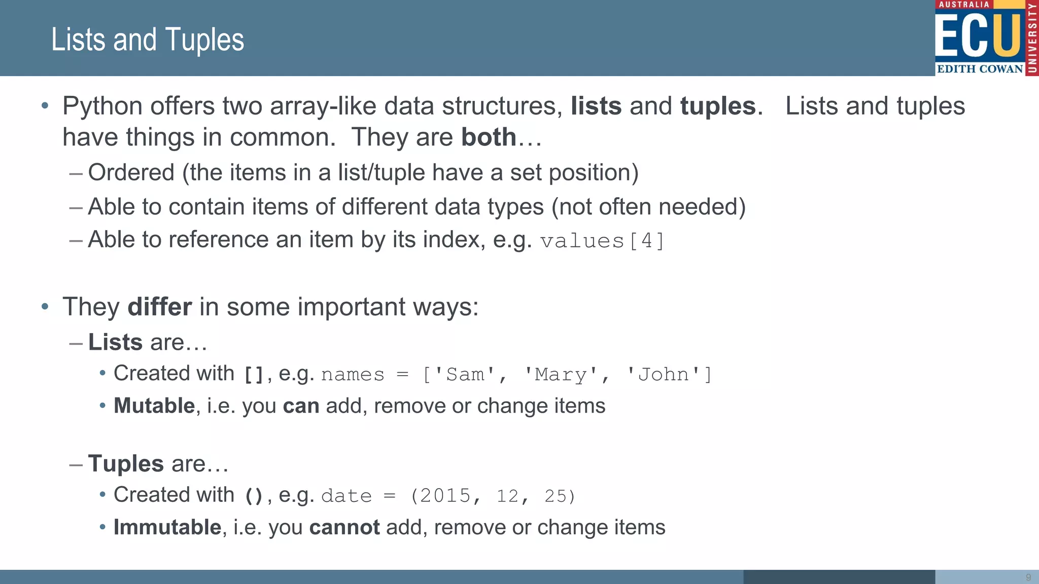 Lists and Tuples
• Python offers two array-like data structures, lists and tuples. Lists and tuples
have things in common. They are both…
– Ordered (the items in a list/tuple have a set position)
– Able to contain items of different data types (not often needed)
– Able to reference an item by its index, e.g. values[4]
• They differ in some important ways:
– Lists are…
• Created with [], e.g. names = ['Sam', 'Mary', 'John']
• Mutable, i.e. you can add, remove or change items
– Tuples are…
• Created with (), e.g. date = (2015, 12, 25)
• Immutable, i.e. you cannot add, remove or change items
9
 