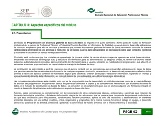 Modelo Académico de Calidad para la Competitividad PSGB-02 11/22 
CAPÍTULO II: Aspectos específicos del módulo 
2.1. Presentación 
El módulo de Programación con sistemas gestores de bases de datos se imparte en el quinto semestre y forma parte del núcleo de formación profesional de la carrera de Profesional Técnico y Profesional Técnico-Bachiller en Informática. Su finalidad es que el alumno desarrolle aplicaciones de cómputo, empleando para ello los recursos y elementos que proveen los sistemas gestores de bases de datos permitiendo controlar de manera centralizada la información de una empresa o institución, de tal manera que los datos almacenados en las bases de datos sean correctos, oportunos y accesibles al usuario en un tiempo de respuesta mínimo. 
El módulo está conformado por dos unidades de aprendizaje. La primera unidad, le permite al alumno ejecutar operaciones sobre bases de datos, empleando las sentencias del lenguaje SQL y estructurar la información para su administración. La segunda unidad, le permitirá al alumno ofrecer soluciones automatizadas de consulta y aprovechamiento de información para el usuario, utilizando las habilidades de programación que adquirió en semestres anteriores y aprovechando las capacidades de manejo de las bases de datos. 
La contribución de este módulo al perfil de egreso es que el alumno contará con las competencias para desarrollar aplicaciones de bases de datos que permitan atender las necesidades de información de cualquier empresa o institución, acrecentando el desarrollo del pensamiento reflexivo de los jóvenes a través del ejercicio continuo de habilidades lógicas para clasificar, ordenar, jerarquizar y relacionar información, logrando un manejo y aprovechamiento eficiente de la información, así como el dominio de procedimientos para utilizar tecnologías informáticas. 
Las competencias adquiridas en este módulo, junto con las de programación que ha desarrollado en módulos anteriores, como es el caso de Manejo de técnicas de programación, Programación básica, Programación orientada a objetos y las competencias relacionadas con el diseño de bases de datos en el módulo de Construcción de bases de datos , se convierten en el complemento para que el alumno adquiera una formación integral en cuanto al desarrollo de aplicaciones automatizadas con soporte de bases de datos. 
Además, estas competencias se complementan con la incorporación de otras competencias básicas, profesionales y genéricas que refuerzan la formación tecnológica y científica, y fortalecen la formación integral de los educandos; que los prepara para comprender los procesos productivos en los que está involucrado para enriquecerlos, transformarlos, resolver problemas, ejercer la toma de decisiones y desempeñarse en diferentes ambientes laborales, con una actitud creadora, crítica, responsable y propositiva; de la misma manera, fomenta el trabajo en equipo, el desarrollo pleno de su potencial en los ámbitos profesional y personal y la convivencia de manera armónica con el medio ambiente y la sociedad.  
