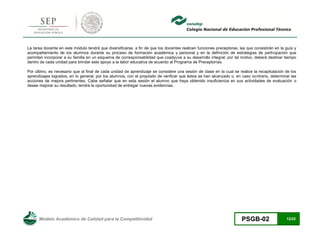 Modelo Académico de Calidad para la Competitividad PSGB-02 12/22 
La tarea docente en este módulo tendrá que diversificarse, a fin de que los docentes realicen funciones preceptoras, las que consistirán en la guía y acompañamiento de los alumnos durante su proceso de formación académica y personal y en la definición de estrategias de participación que permitan incorporar a su familia en un esquema de corresponsabilidad que coadyuve a su desarrollo integral; por tal motivo, deberá destinar tiempo dentro de cada unidad para brindar este apoyo a la labor educativa de acuerdo al Programa de Preceptorías. 
Por último, es necesario que al final de cada unidad de aprendizaje se considere una sesión de clase en la cual se realice la recapitulación de los aprendizajes logrados, en lo general, por los alumnos, con el propósito de verificar que éstos se han alcanzado o, en caso contrario, determinar las acciones de mejora pertinentes. Cabe señalar que en esta sesión el alumno que haya obtenido insuficiencia en sus actividades de evaluación o desee mejorar su resultado, tendrá la oportunidad de entregar nuevas evidencias. 
 