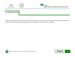 Modelo Académico de Calidad para la Competitividad PSGB-02 13/22 
2.2. Propósito del módulo 
Utilizar sistemas gestores de bases de datos en la elaboración de aplicaciones de cómputo con acceso a bases de datos relacionales, haciendo uso de los recursos y las técnicas del lenguaje de programación para la administración y aprovechamiento de la información. 
 