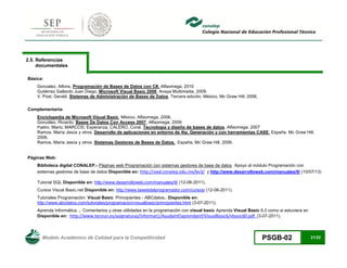 Modelo Académico de Calidad para la Competitividad PSGB-02 21/22 
2.5. Referencias documentales 
Básica: 
Gonzalez, Alfons, Programación de Bases de Datos con C#, Alfaomega, 2010 
Gutiérrez Gallardo Juan Diego, Microsoft Visual Basic 2008, Anaya Multimedia, 2009. 
V. Post, Gerald. Sistemas de Administración de Bases de Datos, Tercera edición, México, Mc Graw Hill, 2006. 
Complementaria: 
Enciclopedia de Microsoft Visual Basic, México, Alfaomega, 2006. 
González, Ricardo. Bases De Datos Con Access 2007, Alfaomega, 2009 
Piattini, Mario; MARCOS, Esperanza; CALERO, Coral. Tecnología y diseño de bases de datos. Alfaomega, 2007 
Ramos, María Jesús y otros. Desarrollo de aplicaciones en entorno de 4ta. Generación y con herramientas CASE. España, Mc Graw Hill, 2006. 
Ramos, María Jesús y otros. Sistemas Gestores de Bases de Datos, España, Mc Graw Hill, 2006. 
Páginas Web: 
Biblioteca digital CONALEP.- Páginas web Programación con sistemas gestores de base de datos Apoyo al módulo Programación con sistemas gestores de base de datos Disponible en: http://sied.conalep.edu.mx/bv3/ y http://www.desarrolloweb.com/manuales/9/ (10/07/13) 
Tutorial SQL Disponible en: http://www.desarrolloweb.com/manuales/9/ (12-06-2011). 
Cursos Visual Basic.net Disponible en: http://www.lawebdelprogramador.com/cursos/ (12-06-2011). 
Tutoriales Programación: Visual Basic: Principiantes - ABCdatos.. Disponible en: http://www.abcdatos.com/tutoriales/programacion/visualbasic/principiantes.html (3-07-2011). 
Aprenda Informática ... Comentarios y otras utilidades en la programación con visual basic Aprenda Visual Basic 6.0 como si estuviera en Disponible en: http://www.tecnun.es/asignaturas/Informat1/AyudaInf/aprendainf/VisualBasic6/vbasic60.pdf (3-07-2011).  