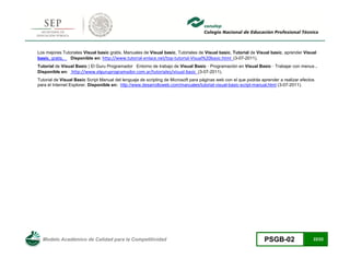 Modelo Académico de Calidad para la Competitividad PSGB-02 22/22 
Los mejores Tutoriales Visual basic gratis. Manuales de Visual basic, Tutoriales de Visual basic, Tutorial de Visual basic, aprender Visual basic, gratis, Disponible en: http://www.tutorial-enlace.net/top-tutorial-Visual%20basic.html (3-07-2011). 
Tutorial de Visual Basic | El Guru Programador Entorno de trabajo de Visual Basic · Programación en Visual Basic · Trabajar con menus . Disponible en: http://www.elguruprogramador.com.ar/tutoriales/visual-basic (3-07-2011). 
Tutorial de Visual Basic Script Manual del lenguaje de scripting de Microsoft para páginas web con el que podrás aprender a realizar efectos para el Internet Explorer. Disponible en: http://www.desarrolloweb.com/manuales/tutorial-visual-basic-script-manual.html (3-07-2011). 
