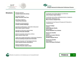 Modelo Académico de Calidad para la Competitividad PSGB-02 3/22 
Directorio 
Directora General 
Candita Victoria Gil Jiménez 
Secretario General 
Roger Armando Frías Frías 
Secretario Académico 
Tomás Pérez Alvarado 
Secretaria de Administración 
Corazón de María Madrigal 
Secretaria de Planeación y Desarrollo Institucional 
María Isabel Zapata Vásquez 
Secretario de Servicios Institucionales 
Salvador Alvarado Garibaldi 
Director Corporativo de Asuntos Jurídicos 
Marco Antonio Islas Colín 
Titular de la Unidad de Estudios e Intercambio Académico 
Patricia Guadalupe Guadarrama Hernández 
Director Corporativo de Tecnologías Aplicadas 
Pedro Eduardo Azuara Arechederra 
Director de Diseño Curricular 
Christian Eduardo López Losoya 
Coordinador de las Áreas Básicas y de Servicios 
Jaime Gustavo Ayala Arellano 
Coordinador de las Áreas de Mantenimiento e Instalación, Electricidad, Electrónica y TIC 
Marco Antonio Valadez Pérez 
Coordinación de las Áreas de Procesos de Producción y Transformación 
Grupo de trabajo: 
Técnico: 
Gabriel Méndez Botello. 
Metodológico: 
Soraya Elizabeth Cruz Jiménez 
Grupo que actualiza: 
Técnico: 
Sandra Luz Lozano Ramírez 
Metodológico: 
Rosalba Vázquez García 
Grupo que actualiza: 
Metodológico: 
Ulises Domínguez Rodríguez 
 