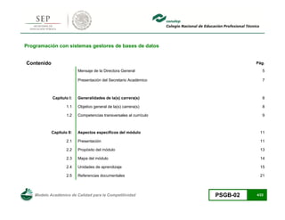 Modelo Académico de Calidad para la Competitividad PSGB-02 4/22 
Programación con sistemas gestores de bases de datos 
Contenido 
Pág. 
Mensaje de la Directora General 
5 
Presentación del Secretario Académico 
7 
Capítulo I: 
Generalidades de la(s) carrera(s) 
8 
1.1 
Objetivo general de la(s) carrera(s) 
8 
1.2 
Competencias transversales al currículo 
9 
Capítulo II: 
Aspectos específicos del módulo 
11 
2.1 
Presentación 
11 
2.2 
Propósito del módulo 
13 
2.3 
Mapa del módulo 
14 
2.4 
Unidades de aprendizaje 
15 
2.5 
Referencias documentales 
21  