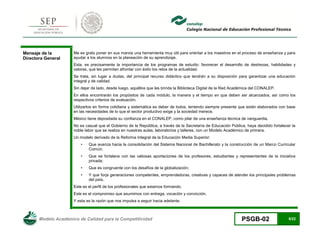 Modelo Académico de Calidad para la Competitividad PSGB-02 5/22 
Mensaje de la Directora General 
Me es grato poner en sus manos una herramienta muy útil para orientar a los maestros en el proceso de enseñanza y para ayudar a los alumnos en la planeación de su aprendizaje. 
Esta, es precisamente la importancia de los programas de estudio: favorecer el desarrollo de destrezas, habilidades y valores, que les permitan afrontar con éxito los retos de la actualidad. 
Se trata, sin lugar a dudas, del principal recurso didáctico que tendrán a su disposición para garantizar una educación integral y de calidad. 
Sin dejar de lado, desde luego, aquéllos que les brinda la Biblioteca Digital de la Red Académica del CONALEP. 
En ellos encontrarán los propósitos de cada módulo, la manera y el tiempo en que deben ser alcanzados, así como los respectivos criterios de evaluación. 
Utilizarlos en forma cotidiana y sistemática es deber de todos, teniendo siempre presente que están elaborados con base en las necesidades de lo que el sector productivo exige y la sociedad merece. 
México tiene depositada su confianza en el CONALEP, como pilar de una enseñanza técnica de vanguardia. 
No es casual que el Gobierno de la República, a través de la Secretaría de Educación Pública, haya decidido fortalecer la noble labor que se realiza en nuestras aulas, laboratorios y talleres, con un Modelo Académico de primera. 
Un modelo derivado de la Reforma Integral de la Educación Media Superior: 
• Que avanza hacia la consolidación del Sistema Nacional de Bachillerato y la construcción de un Marco Curricular Común; 
• Que se fortalece con las valiosas aportaciones de los profesores, estudiantes y representantes de la iniciativa privada; 
• Que es congruente con los desafíos de la globalización; 
• Y que forja generaciones competentes, emprendedoras, creativas y capaces de atender los principales problemas del país. 
Este es el perfil de los profesionales que estamos formando. 
Este es el compromiso que asumimos con entrega, vocación y convicción. 
Y esta es la razón que nos impulsa a seguir hacia adelante.  