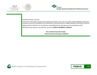 Modelo Académico de Calidad para la Competitividad PSGB-02 6/22 
Estimados docentes y alumnos: 
Yo los invito a aprovechar al máximo estos programas de estudio, como guías de nuestras responsabilidades académicas y formativas, que sirvan de facilitadores de conocimientos e instrumentos para un diálogo respetuoso, permanente y fecundo. 
Hagamos juntos la diferencia con la excelencia, responsabilizándonos de la tarea que nos corresponde cumplir. 
Demostremos que sabemos, que podemos y que somos ORGULLOSAMENTE CONALEP. 
M.A. Candita Victoria Gil Jiménez 
Directora General del Sistema CONALEP 
 