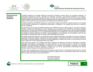 Modelo Académico de Calidad para la Competitividad PSGB-02 7/22 
Presentación del Secretario Académico 
El Modelo Académico del Colegio Nacional de Educación Profesional Técnica ofrece una respuesta orientada a la permanente necesidad de renovar y actualizar los contenidos curriculares, para hacerlos pertinentes a los cambios y demandas del entorno laboral y educativo del país y de cada una de las regiones en las que se encuentran situados nuestros planteles. Nuestra institución brinda la posibilidad de que los egresados se inserten en el mercado laboral si así lo desean, o bien puedan continuar sus estudios en las instituciones de educación superior. 
El Modelo Académico del CONALEP proporciona una formación integral y permanente a nuestros alumnos, en un contexto que les permite el desarrollo de competencias profesionales y ciudadanas y los capacita para promover el desarrollo humano sustentable. 
Los documentos que dan soporte al Modelo Académico del CONALEP, tienen por objetivo lograr un currículum de calidad y contribuir a generar escuelas eficaces, es decir, planteles que se caractericen por su sentido de comunidad; apropiado clima escolar y de aula; uso adecuado del tiempo; alta participación de la comunidad escolar y docente; altas expectativas académicas en los estudiantes, y un uso y aprovechamiento óptimo de las instalaciones y recursos académicos existentes. Los perfiles de egreso, programas de estudio y guías pedagógicas y de evaluación, se han diseñado a partir de una metodología de competencias y bajo un enfoque constructivista del conocimiento. 
El presente programa de estudio es una herramienta de gran utilidad para planear y desarrollar el - aprendizaje en las aulas, talleres y laboratorios de nuestra institución, y só instructores lo utiliza para planear y orientar las acciones pedagógicas y didácticas que lleven a la consecución de nuestra misión institucional: Formar profesionales técnicos de calidad. 
Cada programa de estudio es el resultado del esfuerzo intelectual de profesores, instructores, diseñadores curriculares, pedagogos, especialistas y representantes del sector productivo; en este esfuerzo cada uno de ellos ha procurado materializar sus conocimientos, habilidades y experiencias; sin embargo, como programa, constituye una propuesta educativa susceptible de reflexión, valoración y mejora, pues una de las características fundamentales del proceso educativo es ser un proyecto en constante perfeccionamiento. 
Así pues, sean los programas de estudio el punto de encuentro que nos lleven a sumar esfuerzos para formar a nuestros alumnos como ciudadanos plenos y profesionales técnicos de calidad; sólo, así se justificará y tendrá razón de ser este esfuerzo colectivo de nuestra comunidad académica. 
Tomás Pérez Alvarado 
Secretario Académico  