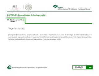 Modelo Académico de Calidad para la Competitividad PSGB-02 8/22 
CAPÍTULO I: Generalidades de la(s) carrera(s). 
1.1. Objetivo general de la carrera. 
P.T. y P.T-B en Informática. 
Desempeñar funciones técnico operativas inherentes al desarrollo e implantación de soluciones de tecnologías de información basados en la automatización, organización, codificación, recuperación de la información y optimización de recursos informáticos a fin de impulsar la competitividad, las buenas prácticas y toma de decisiones en organizaciones o empresas de cualquier ámbito. 
 