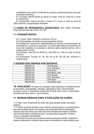 propedêutica dos sinais e sintomas do mesmo, provas funcionais e às suas
principais síndromes.
8.1.4-Horário: Manhã 08:0O às 09:30 hs.Tarde 13:30 às 15:00 hs e 15:30
às 16:00:30 hs.
8.1.5-Discentes: Alunos de toda a Turma (TT), Turma A (TA) ou turma B
(TB) conforme a programação semestral.
8.2-CURSO DE PROPEDÊUTICA NEUROLÓGICA: Dra. Maria Fernanda.
Aulas teóricas para as turmas TA e TB
8.3- ATIVIDADE PRÁTICA:
8.3.1-Local –HGA- Hospital Guilherme Álvaro
8.3.2-Formatação: Semiotécnica da propedêutica física
8.3.3-Objetivos: Após breve sistematização do assunto e demonstração da
semiotécnica, os alunos a executam, e a cada aula prática na sequencia do
curso são repetidos os processos e técnicas pelos próprios alunos, com a
revisão geral no final.
8.3.4-Horário: Das 8:00 às 09:30 hs., das 9:30 as 11:00 hs e das 13:30 às
15:00 hs
8.3.5-Discentes: Turmas: A1, A2, A3, A4 ou B1, B2, B3, B4, conforme a
programação.
9. DIVISÃO DOS GRUPOS POR DOCENTE:
GRUPO A1 Prof Suzete
GRUPO A2 Prof Alambert
GRUPO A3 Prof Paiva
GRUPO A4 Prof Maria José
GRUPO B1 Prof Suzete
GRUPO B2 Prof Alambert
GRUPO B3 Prof Paiva
GRUPO B4 Prof Maria José
10. AVALIAÇÃO: As notas de avaliação serão baseadas na freqüência real
às atividades, pontualidade, interesse, dedicação e ética, demonstradas
durante o curso. A nota teórica valerá 50% do total, assim como a nota prática
(conceito dos itens acima + prova prática).
11. REGRAS BÁSICAS PARA A EVOLUÇÃO DO CURSO:
11.1 Para o bom andamento do curso não será tolerado atraso nas aulas
práticas.
11.2 Todos os alunos deverão usar uniforme (roupa) branco ou avental branco
nas aulas práticas dentro do hospital; não sendo permitida a participação
nessas aulas dos alunos que não estiverem devidamente trajados.Também
não será permitida a entrada do aluno na aula prática calçando: chinelos,
crocs, ou calçados semelhantes.
11.3 Período livre para que os alunos possam pesquisar estudar, preparar e
realizar anamneses e exames físicos para a discussão em aulas práticas com
2
 