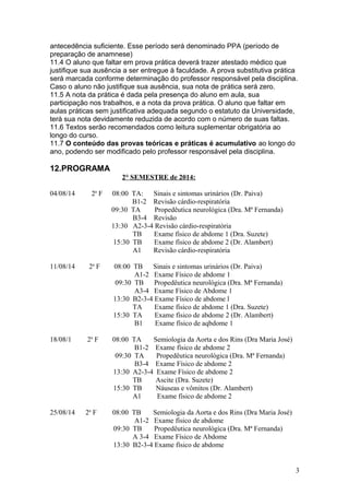 antecedência suficiente. Esse período será denominado PPA (período de
preparação de anamnese)
11.4 O aluno que faltar em prova prática deverá trazer atestado médico que
justifique sua ausência a ser entregue à faculdade. A prova substitutiva prática
será marcada conforme determinação do professor responsável pela disciplina.
Caso o aluno não justifique sua ausência, sua nota de prática será zero.
11.5 A nota da prática é dada pela presença do aluno em aula, sua
participação nos trabalhos, e a nota da prova prática. O aluno que faltar em
aulas práticas sem justificativa adequada segundo o estatuto da Universidade,
terá sua nota devidamente reduzida de acordo com o número de suas faltas.
11.6 Textos serão recomendados como leitura suplementar obrigatória ao
longo do curso.
11.7 O conteúdo das provas teóricas e práticas é acumulativo ao longo do
ano, podendo ser modificado pelo professor responsável pela disciplina.
12.PROGRAMA
2° SEMESTRE de 2014:
04/08/14 2a
F 08:00 TA: Sinais e sintomas urinários (Dr. Paiva)
B1-2 Revisão cárdio-respiratória
09:30 TA Propedêutica neurológica (Dra. Mª Fernanda)
B3-4 Revisão
13:30 A2-3-4 Revisão cárdio-respiratória
TB Exame físico de abdome 1 (Dra. Suzete)
15:30 TB Exame físico de abdome 2 (Dr. Alambert)
A1 Revisão cárdio-respiratória
11/08/14 2a
F 08:00 TB Sinais e sintomas urinários (Dr. Paiva)
A1-2 Exame Físico de abdome 1
09:30 TB Propedêutica neurológica (Dra. Mª Fernanda)
A3-4 Exame Físico de Abdome 1
13:30 B2-3-4 Exame Físico de abdome l
TA Exame físico de abdome 1 (Dra. Suzete)
15:30 TA Exame físico de abdome 2 (Dr. Alambert)
B1 Exame físico de aqbdome 1
18/08/1 2a
F 08:00 TA Semiologia da Aorta e dos Rins (Dra Maria José)
B1-2 Exame físico de abdome 2
09:30 TA Propedêutica neurológica (Dra. Mª Fernanda)
B3-4 Exame Físico de abdome 2
13:30 A2-3-4 Exame Físico de abdome 2
TB Ascite (Dra. Suzete)
15:30 TB Náuseas e vômitos (Dr. Alambert)
A1 Exame físico de abdome 2
25/08/14 2a
F 08:00 TB Semiologia da Aorta e dos Rins (Dra Maria José)
A1-2 Exame físico de abdome
09:30 TB Propedêutica neurológica (Dra. Mª Fernanda)
A 3-4 Exame Físico de Abdome
13:30 B2-3-4 Exame físico de abdome
3
 