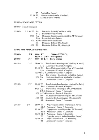 TA Ascite (Dra. Suzete)
15:30 TA Náuseas e vômitos (Dr. Alambert)
B1 Exame físico de abdome
01/09/14- SEMANA DA PÁTRIA
08/09/14- Feriado municipal
15/09/14 2a
F 08:00 TA Discussão de caso (Dra Maria José)
B1-2 Exame físico de abdome
09:30 TA Discussão de caso neurológico (Dra. Mª Fernanda)
B3-4 Exame físico de abdome
13:30 A2-3-4 Exame físico de abdome
TB Discussão de Caso (Dra. Suzete)
15:30 TB Discussão de Caso (Dr. Alambert)
17/09 a 30/09 PROVAS do 3º bimestre.
22/09/14 2a
F 08:00 TT PROVA TEÓRICA
13:30 A1-2-3-4 Prova prática
29/09/14 2a
F 08:00 B1-2-3-4 Prova prática
06/10/14 2a
F 08:00 TB Insuficiência Renal aguda e crônica (Dr. Paiva)
A1-2 Anamnese+ Exame F. Completo
09:30 TB Propedêutica neurológica (Dra. Mª Fernanda)
A3-4 Anamnese+ Exame F. Completo
13:30 B2-3-4 Anamnese+ Exame F. Completo
TA Ins. hepática+ hipertensão porta (Dra. Suzete)
15:30 TA Síndrome do abdome agudo (Dr. Alambert)
B1 Anamnese+ Exame F. Completo
13/10/14 2a
F 08:00 TA Insuficiência Renal aguda e crônica (Dr. Paiva)
B1-2 Anamnese+ Exame F. Completo
09:30 TA Propedêutica neurológica (Dra. Mª Fernanda)
B 3-4 Anamnese+ Exame F. Completo
13:30 A2-3-4Anamnese+ Exame F. Completo
TB Ins. hepática+ hipertensão porta (Dra. Suzete)
15:30 TB Síndrome do abdome agudo (Dr. Alambert)
A1 Anamnese+ Exame F. Completo
20/10/14 2a
F 08:00 TB Prop. vascular arterial e venosa (Dr. Paiva)
A1-2 Anamnese+ Exame F. Completo
09:30 TB Propedêutica neurológica (Dra. Mª Fernanda)
A3-4 Anamnese+ Exame F. Completo
13:30 B2-3-4 Anamnese+ Exame F. Completo
TA Prop. dos tumores abdominais (Dra. Suzete)
15:30 TA Prop. Osteoarticular (Dr. Alambert)
B1 Anamnese+ Exame F. Completo
4
 