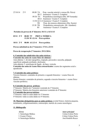 27/10/14 2a
F 08:00 TA Prop. vascular arterial e venosa (Dr. Paiva)
B1-2 Anamnese+ Exame F. Completo
09:30 TA Propedêutica neurológica (Dra. Mª Fernanda)
B3-4 Anamnese+ Exame F. Completo
13:30 A2-3-4 Anamnese+ Exame F. Completo
TB Prop. dos tumores abdominais (Dra. Suzete)
15:30 TB Propedêutica osteoarticular (Dr. Alambert)
B1 Anamnese+ Exame F. Completo
Períodos de provas do 4º bimestre: 01/11 a 14/11/13
03/11 2a
F 08:00 TT PROVA TEÓRICA
13:30 B 1-2-3-4 Prova prática
10/11 2a
F 08:00 A1-2-3-4 Prova prática
Provas substitutivas do 2º Semestre: 17/11 a 21/11
Prova de recuperação 2º Semestre: 29/11/2014.
6. Conteúdo das subdivisões das aulas teóricas :
Conteúdo das aulas de exame físico de abdome:
Aula abdome 1: divisão topográfica, inspeção, percussão e ausculta, palpação
superficial, palpação profunda e deslizante.
Aula abdome 2: semiologia de fígado , de baço, vesícula.
Conteúdo das aulas de exame físico osteoarticular: exame dos segmentos axial e
apendicular.
7. Conteúdo das aulas práticas:
Terceiro bimestre: conteúdos do primeiro e segundo bimestres + exame físico de
abdome.
Quarto bimestre: conteúdos do primeiro, segundo e terceiro bimestres + exame físico
vascular periférico.
8. Conteúdo das provas práticas:
3º bimestre: Matéria do 1ºsemestre+conteúdo do 3º bimestre.
4º bimestre: Matéria dos bimestres anteriores+conteúdo do 4º bimestre
9. Conteúdo das provas teóricas:
3º bimestre: todas as aulas dadas no 3º bimestre
4º bimestre: todas as aulas dadas no 4º bimestre.
10. Materiais obrigatórios para as aulas práticas: avental branco, lanterna pequena,
termômetro, esfigmomanômetro, estetoscópio, martelo de exame neurológico.
11. Bibliografia:
Livros Autor principal
1. Semiologia Médica Celmo Celeno Porto
3. Exame Clínico Celmo Celeno Porto
4. Semiologia Médica José Rodolfo Rocco
5
 