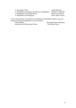 5. Semiologia Clínica Isabela Bensinor
6. Propedêutica Neurológica do Sintoma ao Diagnóstico Eduardo G. Mutarelli
7. Propedêutica Neurológica Básica Wilson Luiz Sanvito
8. Propedêutica na Emergência Irineu Tadeu Velasco
Livros fora de edição, mas disponíveis na biblioteca da faculdade Campus II, que são
também utilizados principalmente nas aulas práticas:
Clínica Médica Marcondes/Sustovich/Ramos.
Semiotécnica da Observação Clínica José Ramos Júnior.
6
 