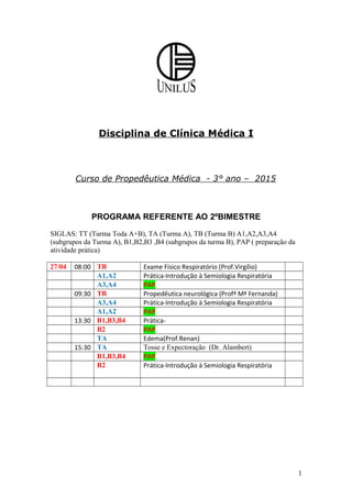 Disciplina de Clínica Médica I
Curso de Propedêutica Médica - 3° ano – 2015
PROGRAMA REFERENTE AO 2ºBIMESTRE
SIGLAS: TT (Turma Toda A+B), TA (Turma A), TB (Turma B) A1,A2,A3,A4
(subgrupos da Turma A), B1,B2,B3 ,B4 (subgrupos da turma B), PAP ( preparação da
atividade prática)
27/04 08:00 TB Exame Físico Respiratório (Prof.Virgílio)
A1,A2 Prática-Introdução à Semiologia Respiratória
A3,A4 PAP
09:30 TB Propedêutica neurológica (Profª Mª Fernanda)
A3,A4 Prática-Introdução à Semiologia Respiratória
A1,A2 PAP
13:30 B1,B3,B4 Prática-
B2 PAP
TA Edema(Prof.Renan)
15:30 TA Tosse e Expectoração (Dr. Alambert)
B1,B3,B4 PAP
B2 Prática-Introdução à Semiologia Respiratória
1
 