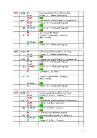 18/05 08:00 TA Síndromes Respiratórias (Dr.Virgílio)
B1,B2 Prática-" E.F.Tórax (Cardiológico)"
B3,B4 PAP
09:30 TA Propedêutica neurológica (Profª Mª Fernanda)
B3,B4 Prática-" E.F.Tórax (Cardiológico)"
B1,B2 PAP
13:30 A1,A3,A4 Prática-" E.F.Tórax (Cardiológico)"
A2 PAP
TB Dor Torácia (Dr Renan)
15:30 TB Propedêutica dos ruídos cardíacos 2
(Dr. Alambert)
A1,A3,A4 PAP
A2 Prática-" E.F.Tórax (Cardiológico)"
25/05 08:00 TB Insuficiencia Cardíaca (Dra.Maria José)
A1,A2 Prática-" E.F.Tórax (Cardiológico)"
A3,A4 PAP
09:30 TB Propedêutica neurológica (Profª Mª Fernanda)
A3,A4 Prática-" E.F.Tórax (Cardiológico)"
A1,A2 PAP
13:30 B1,B3,B4 Prática-" E.F.Tórax (Cardiológico))"
B2 PAP
TA Dor torácica (Dr. Renan)
15:30 TA Propedêutica dos ruídos cardíacos 2
(Dr. Alambert)
B1,B3,B4 PAP
B2 Prática-" E.F.Tórax (Cardiológico)
01/06 08:00 TA Insuficiencia Cardíaca (Dra.Maria José)
B1,B2 Prática-" E. F.Tórax Completo
B3,B4 PAP
09:30 TA Propedêutica neurológica (Profª Mª Fernanda)
B3,B4 Prática-" E. F.Tórax Completo"
B1,B2 PAP
13:30 A1,A3,A4 Prática-" E. F.Tórax Completo
A2 PAP
TB Síndromes Valvulares (Dr. Renan)
15:30 TB Semiologia das Arritmias (Dr. Alambert)
A1,A3,A4 PAP
A2 Prática-" E. F.Tórax Completo"
3
 
