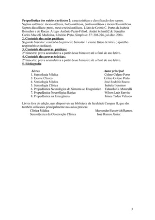 Propedêutica dos ruídos cardíacos 2: características e classificação dos sopros.
Sopros sistólicos: mesosistólicos, holossistólicos, protossistólicos e mesotelessistólicos.
Sopros diastólicos: proto, meso e telediastólicos. Livro de Celmo C. Porto, da Isabela
Benseñor e do Rocco. Artigo: Antônio Pazin-Filho1; André Schmidt2 & Benedito
Carlos Maciel2 Medicina, Ribeirão Preto, Simpósio: 37: 208-226, jul./dez. 2004.
2. Conteúdo das aulas práticas:
Segundo bimestre: conteúdo do primeiro bimestre + exame físico de tórax ( aparelho
respiratório e cardíaco).
3. Conteúdo das provas práticas:
2º bimestre: prova acumulativa a partir desse bimestre até o final do ano letivo.
4. Conteúdo das provas teóricas:
2º bimestre: prova acumulativa a partir desse bimestre até o final do ano letivo.
5. Bibliografia:
Livros Autor principal
1. Semiologia Médica Celmo Celeno Porto
3. Exame Clínico Celmo Celeno Porto
4. Semiologia Médica José Rodolfo Rocco
5. Semiologia Clínica Isabela Bensinor
6. Propedêutica Neurológica do Sintoma ao Diagnóstico Eduardo G. Mutarelli
7. Propedêutica Neurológica Básica Wilson Luiz Sanvito
8. Propedêutica na Emergência Irineu Tadeu Velasco
Livros fora de edição, mas disponíveis na biblioteca da faculdade Campus II, que são
também utilizados principalmente nas aulas práticas:
Clínica Médica Marcondes/Sustovich/Ramos.
Semiotécnica da Observação Clínica José Ramos Júnior.
5
 