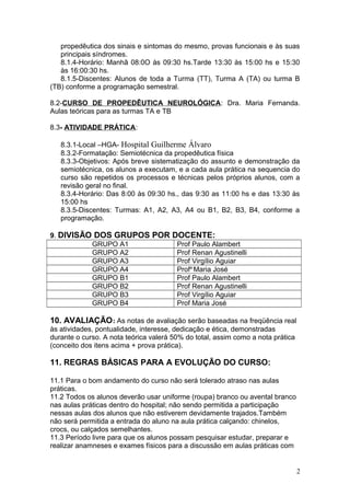 propedêutica dos sinais e sintomas do mesmo, provas funcionais e às suas
principais síndromes.
8.1.4-Horário: Manhã 08:0O às 09:30 hs.Tarde 13:30 às 15:00 hs e 15:30
às 16:00:30 hs.
8.1.5-Discentes: Alunos de toda a Turma (TT), Turma A (TA) ou turma B
(TB) conforme a programação semestral.
8.2-CURSO DE PROPEDÊUTICA NEUROLÓGICA: Dra. Maria Fernanda.
Aulas teóricas para as turmas TA e TB
8.3- ATIVIDADE PRÁTICA:
8.3.1-Local –HGA- Hospital Guilherme Álvaro
8.3.2-Formatação: Semiotécnica da propedêutica física
8.3.3-Objetivos: Após breve sistematização do assunto e demonstração da
semiotécnica, os alunos a executam, e a cada aula prática na sequencia do
curso são repetidos os processos e técnicas pelos próprios alunos, com a
revisão geral no final.
8.3.4-Horário: Das 8:00 às 09:30 hs., das 9:30 as 11:00 hs e das 13:30 às
15:00 hs
8.3.5-Discentes: Turmas: A1, A2, A3, A4 ou B1, B2, B3, B4, conforme a
programação.
9. DIVISÃO DOS GRUPOS POR DOCENTE:
GRUPO A1 Prof Paulo Alambert
GRUPO A2 Prof Renan Agustinelli
GRUPO A3 Prof Virgílio Aguiar
GRUPO A4 Profa
Maria José
GRUPO B1 Prof Paulo Alambert
GRUPO B2 Prof Renan Agustinelli
GRUPO B3 Prof Virgílio Aguiar
GRUPO B4 Prof Maria José
10. AVALIAÇÃO: As notas de avaliação serão baseadas na freqüência real
às atividades, pontualidade, interesse, dedicação e ética, demonstradas
durante o curso. A nota teórica valerá 50% do total, assim como a nota prática
(conceito dos itens acima + prova prática).
11. REGRAS BÁSICAS PARA A EVOLUÇÃO DO CURSO:
11.1 Para o bom andamento do curso não será tolerado atraso nas aulas
práticas.
11.2 Todos os alunos deverão usar uniforme (roupa) branco ou avental branco
nas aulas práticas dentro do hospital; não sendo permitida a participação
nessas aulas dos alunos que não estiverem devidamente trajados.Também
não será permitida a entrada do aluno na aula prática calçando: chinelos,
crocs, ou calçados semelhantes.
11.3 Período livre para que os alunos possam pesquisar estudar, preparar e
realizar anamneses e exames físicos para a discussão em aulas práticas com
2
 