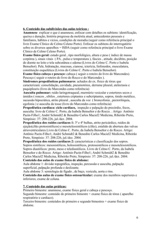 6. Conteúdo das subdivisões das aulas teóricas :
Anamnese explicar o que é anamnese, enfocar com detalhes os subitens: identificação,
queixa e duração, história pregressa da moléstia atual, antecedentes pessoais e
familiares, hábitos e vícios, condições de moradia (seguir como referência principal o
livro Exame Clínico de Celmo Celeno Porto). Enfocar os subitens do interrogatório
sobre os diversos aparelhos = ISDA (seguir como referência principal o livro Exame
Clínico de Celmo Celeno Porto).
Exame físico geral: estado geral , tipo morfológico, altura e peso ( índice de massa
corpórea ), sinais vitais ( PA , pulso e temperatura ), fáscies , atitude, decúbito, posição
do doente no leito e tela subcutânea e edema (Livros do Celmo C. Porto e Isabela
Benseñor). Pele, hidratação, mucosas, cianose, icterícia, linfonodos, musculatura,
constituição esquelética (Livros do Celmo C. Porto e Isabela Benseñor).
Exame físico cabeça e pescoço: cabeça ( seguir o roteiro do livro do Marcondes).
Pescoço ( seguir o roteiro do livro do Rocco e do Marcondes ).
Síndromes propedêuticas pulmonares: achados do ex. físico de tórax que
caracterizam: consolidação, cavidade, pneumotórax, derrame pleural, atelectasia e
paquipleuris (livro do Marcondes como referência)
Ausculta pulmonar: ruído laringotraqueal, murmúrio vesicular e estertores secos e
úmidos ( roncos , sibilos , estertores criptantes e subcriptantes, sopros, tinido metálico,
sucussão hipocrática, atrito pleural , ausculta da voz ( broncofonia , pectorilóquia,
egofonia ) e ausculta da tosse (livro do Marcondes como referência)
Propedêutica cardíaca: ciclo cardíaco, inspeção e palpação do precórdio, focos,
ausculta: livro de Celmo C. Porto, da Isabela Benseñor e do Rocco. . Artigo: Antônio
Pazin-Filho1; André Schmidt2 & Benedito Carlos Maciel2 Medicina, Ribeirão Preto,
Simpósio: 37: 208-226, jul./dez. 2004.
Propedêutica dos ruídos cardíacos 1: 3ª e 4ª bulhas, atrito pericárdico, ruídos de
ejeção(cliks protosistólicos) e mesotelessistólicos (cliks), estalido de abertura das valvas
atrioventriculares.Livro de Celmo C. Porto, da Isabela Benseñor e do Rocco. Artigo:
Antônio Pazin-Filho1; André Schmidt2 & Benedito Carlos Maciel2 Medicina, Ribeirão
Preto, Simpósio: 37: 208-226, jul./dez. 2004.
Propedêutica dos ruídos cardíacos 2: características e classificação dos sopros.
Sopros sistólicos: mesosistólicos, holossistólicos, protossistólicos e mesotelessistólicos.
Sopros diastólicos: proto, meso e telediastólicos. Livro de Celmo C. Porto, da Isabela
Benseñor e do Rocco. Artigo: Antônio Pazin-Filho1; André Schmidt2 & Benedito
Carlos Maciel2 Medicina, Ribeirão Preto, Simpósio: 37: 208-226, jul./dez. 2004.
Conteúdo das aulas de exame físico de abdome:
Aula abdome 1: divisão topográfica, inspeção, percussão e ausculta, palpação
superficial, palpação profunda e deslizante.
Aula abdome 3: semiologia de fígado , de baço, vesícula, aorta e rins.
Conteúdo das aulas de exame físico osteoarticular: exame dos membros superiores e
inferiores; exame de coluna.
7. Conteúdo das aulas práticas:
Primeiro bimestre: anamnese, exame físico geral e cabeça e pescoço.
Segundo bimestre: conteúdo do primeiro bimestre + exame físico de tórax ( aparelho
respiratório e cardíaco).
Terceiro bimestre: conteúdos do primeiro e segundo bimestres + exame físico de
abdome.
6
 