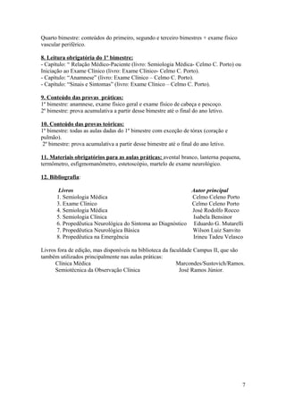 Quarto bimestre: conteúdos do primeiro, segundo e terceiro bimestres + exame físico
vascular periférico.
8. Leitura obrigatória do 1º bimestre:
- Capítulo: “ Relação Médico-Paciente (livro: Semiologia Médica- Celmo C. Porto) ou
Iniciação ao Exame Clínico (livro: Exame Clínico- Celmo C. Porto).
- Capítulo: “Anamnese” (livro: Exame Clínico – Celmo C. Porto).
- Capítulo: “Sinais e Sintomas” (livro: Exame Clínico – Celmo C. Porto).
9. Conteúdo das provas práticas:
1º bimestre: anamnese, exame físico geral e exame físico de cabeça e pescoço.
2º bimestre: prova acumulativa a partir desse bimestre até o final do ano letivo.
10. Conteúdo das provas teóricas:
1º bimestre: todas as aulas dadas do 1º bimestre com exceção de tórax (coração e
pulmão).
2º bimestre: prova acumulativa a partir desse bimestre até o final do ano letivo.
11. Materiais obrigatórios para as aulas práticas: avental branco, lanterna pequena,
termômetro, esfigmomanômetro, estetoscópio, martelo de exame neurológico.
12. Bibliografia:
Livros Autor principal
1. Semiologia Médica Celmo Celeno Porto
3. Exame Clínico Celmo Celeno Porto
4. Semiologia Médica José Rodolfo Rocco
5. Semiologia Clínica Isabela Bensinor
6. Propedêutica Neurológica do Sintoma ao Diagnóstico Eduardo G. Mutarelli
7. Propedêutica Neurológica Básica Wilson Luiz Sanvito
8. Propedêutica na Emergência Irineu Tadeu Velasco
Livros fora de edição, mas disponíveis na biblioteca da faculdade Campus II, que são
também utilizados principalmente nas aulas práticas:
Clínica Médica Marcondes/Sustovich/Ramos.
Semiotécnica da Observação Clínica José Ramos Júnior.
7
 