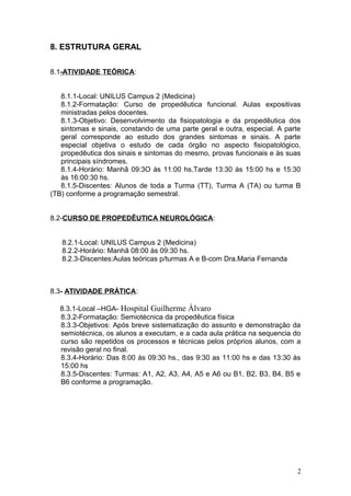 8. ESTRUTURA GERAL
8.1-ATIVIDADE TEÓRICA:
8.1.1-Local: UNILUS Campus 2 (Medicina)
8.1.2-Formatação: Curso de propedêutica funcional. Aulas expositivas
ministradas pelos docentes.
8.1.3-Objetivo: Desenvolvimento da fisiopatologia e da propedêutica dos
sintomas e sinais, constando de uma parte geral e outra, especial. A parte
geral corresponde ao estudo dos grandes sintomas e sinais. A parte
especial objetiva o estudo de cada órgão no aspecto fisiopatológico,
propedêutica dos sinais e sintomas do mesmo, provas funcionais e às suas
principais síndromes.
8.1.4-Horário: Manhã 09:3O às 11:00 hs.Tarde 13:30 às 15:00 hs e 15:30
às 16:00:30 hs.
8.1.5-Discentes: Alunos de toda a Turma (TT), Turma A (TA) ou turma B
(TB) conforme a programação semestral.
8.2-CURSO DE PROPEDÊUTICA NEUROLÓGICA:
8.2.1-Local: UNILUS Campus 2 (Medicina)
8.2.2-Horário: Manhã 08:00 às 09:30 hs.
8.2.3-Discentes:Aulas teóricas p/turmas A e B-com Dra.Maria Fernanda
8.3- ATIVIDADE PRÁTICA:
8.3.1-Local –HGA- Hospital Guilherme Álvaro
8.3.2-Formatação: Semiotécnica da propedêutica física
8.3.3-Objetivos: Após breve sistematização do assunto e demonstração da
semiotécnica, os alunos a executam, e a cada aula prática na sequencia do
curso são repetidos os processos e técnicas pelos próprios alunos, com a
revisão geral no final.
8.3.4-Horário: Das 8:00 às 09:30 hs., das 9:30 as 11:00 hs e das 13:30 às
15:00 hs
8.3.5-Discentes: Turmas: A1, A2, A3, A4, A5 e A6 ou B1, B2, B3, B4, B5 e
B6 conforme a programação.
2
 