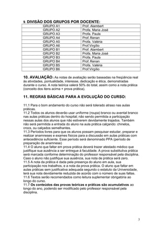 9. DIVISÃO DOS GRUPOS POR DOCENTE:
GRUPO A1 Prof. Alambert
GRUPO A2 Profa. Maria José
GRUPO A3 Profa. Paula
GRUPO A4 Prof. Renan
GRUPO A5 Profa. Valéria
GRUPO A6 Prof.Virgílio
GRUPO B1 Prof. Alambert
GRUPO B2 Profa. Maria José
GRUPO B3 Profa. Paula
GRUPO B4 Prof. Renan
GRUPO B5 Profa. Valéria
GRUPO B6 Prof.Virgílio
10. AVALIAÇÃO: As notas de avaliação serão baseadas na freqüência real
às atividades, pontualidade, interesse, dedicação e ética, demonstradas
durante o curso. A nota teórica valerá 50% do total, assim como a nota prática
(conceito dos itens acima + prova prática).
11. REGRAS BÁSICAS PARA A EVOLUÇÃO DO CURSO:
11.1 Para o bom andamento do curso não será tolerado atraso nas aulas
práticas.
11.2 Todos os alunos deverão usar uniforme (roupa) branco ou avental branco
nas aulas práticas dentro do hospital; não sendo permitida a participação
nessas aulas dos alunos que não estiverem devidamente trajados. Também
não será permitida a entrada do aluno na aula prática calçando: chinelos,
crocs, ou calçados semelhantes.
11.3 Períodos livres para que os alunos possam pesquisar estudar, preparar e
realizar anamneses e exames físicos para a discussão em aulas práticas com
antecedência suficiente. Esse período será denominado PPA (período de
preparação de anamnese)
11.4 O aluno que faltar em prova prática deverá trazer atestado médico que
justifique sua ausência a ser entregue à faculdade. A prova substitutiva prática
será marcada conforme determinação do professor responsável pela disciplina.
Caso o aluno não justifique sua ausência, sua nota de prática será zero.
11.5 A nota da prática é dada pela presença do aluno em aula, sua
participação nos trabalhos, e a nota da prova prática. O aluno que faltar em
aulas práticas sem justificativa adequada segundo o estatuto da Universidade,
terá sua nota devidamente reduzida de acordo com o número de suas faltas.
11.6 Textos serão recomendados como leitura suplementar obrigatória ao
longo do curso.
11.7 Os conteúdos das provas teóricas e práticas são acumulativos ao
longo do ano, podendo ser modificado pelo professor responsável pela
disciplina.
3
 
