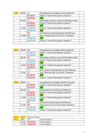 1710 08:00 TA Propedêutica neurológica (Fernanda)Profª
B1,B2,B3 Prática-" Exame Físico geral e Especial "
B4,B5,B6 PAP
09:30 TA Semiologia arterial e venosa (Profa Maari José)
B4,B5,B6 Prática-" Exame Físico geral e Especial "
B1,B2,B3 PAP
13:30 A1,A2,A3 Prática-" Exame Físico geral e Especial "
A4,A5,A6 PAP
TB Sem Osteoart-Seg Apendicular (Prof.Renan)
15:30 TB Sem. Osteoart-Seg Axial-(Prof. Alambert)
A1,A2,A3 PAP
A4,A5,A6 Prática-" Exame Físico geral e Especial "
24/10 08:00 TB Propedêutica neurológica (Fernanda)Profª
A1,A2,A3 Prática-" Exame Físico geral e Especial "
A4,A5,A6 PAP
09:30 TB Semiologia arterial e venosa (Profa Maria José)
A4,A5,A6 Prática-" Exame Físico geral e Especial "
A1,A2,A3 PAP
13:30 B1,B2,B3 Prática-" Exame Físico geral e Especial "
B4,B5,B6 PAP
TA Sem. Osteoart-Seg Apendicular (Prof.Renan)
15:30 TA Sem. Osteoart-Seg Axial-(Prof. Alambert)
B1,B2,B3 PAP
B4,B5,B6 Prática-" Exame Físico geral e Especial "
31/10 08:00 TA Propedêutica neurológica (Profª Fernanda)
B4,B5,B6 Prática-" Exame Físico geral e Especial "
B1,B2,B3 PAP
09:30 TA Discussão de Caso Clínico (Prof.Renan)
B1,B2,B3 Prática-" Exame Físico geral e Especial "
B4,B5,B6 PAP
13:30 A1,A2,A3 Prática-" Exame Físico geral e Especial "
A4,A5,A6 PAP
TB Discussão de Caso Clínico (Prof.Renan)
15:30 TB Discussão de Caso Clínico (Prof.Alambert)
A1,A2,A3 PAP
A4,A5,A6 Prática-" Exame Físico geral e Especial "
01/11 16/11 Provas 4º bim
07/11 8:00 TT Prova Teórica
10:30 B1,B2,B3 Prova prática
13:30 B4,B5,B6 Prova prática
7
 