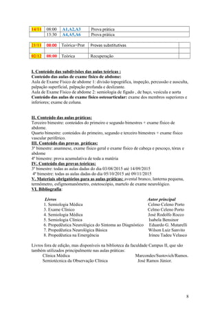 14/11 08:00 A1,A2,A3 Prova prática
13:30 A4,A5,A6 Prova prática
21/11 08:00 Teórica+Prat Provas substitutivas
02/12 08:00 Teórica Recuperação
I. Conteúdo das subdivisões das aulas teóricas :
Conteúdo das aulas de exame físico de abdome:
Aula de Exame Físico de abdome 1: divisão topográfica, inspeção, percussão e ausculta,
palpação superficial, palpação profunda e deslizante.
Aula de Exame Físico de abdome 2: semiologia de fígado , de baço, vesícula e aorta
Conteúdo das aulas de exame físico osteoarticular: exame dos membros superiores e
inferiores; exame de coluna.
II. Conteúdo das aulas práticas:
Terceiro bimestre: conteúdos do primeiro e segundo bimestres + exame físico de
abdome.
Quarto bimestre: conteúdos do primeiro, segundo e terceiro bimestres + exame físico
vascular periférico.
III. Conteúdo das provas práticas:
3º bimestre: anamnese, exame físico geral e exame físico de cabeça e pescoço, tórax e
abdome
4º bimestre: prova acumulativa de toda a matéria
IV. Conteúdo das provas teóricas:
3º bimestre: todas as aulas dadas do dia 03/08/2015 até 14/09/2015
4º bimestre: todas as aulas dadas do dia 05/10/2015 até 09/11/2015
V. Materiais obrigatórios para as aulas práticas: avental branco, lanterna pequena,
termômetro, esfigmomanômetro, estetoscópio, martelo de exame neurológico.
VI. Bibliografia:
Livros Autor principal
1. Semiologia Médica Celmo Celeno Porto
3. Exame Clínico Celmo Celeno Porto
4. Semiologia Médica José Rodolfo Rocco
5. Semiologia Clínica Isabela Bensinor
6. Propedêutica Neurológica do Sintoma ao Diagnóstico Eduardo G. Mutarelli
7. Propedêutica Neurológica Básica Wilson Luiz Sanvito
8. Propedêutica na Emergência Irineu Tadeu Velasco
Livros fora de edição, mas disponíveis na biblioteca da faculdade Campus II, que são
também utilizados principalmente nas aulas práticas:
Clínica Médica Marcondes/Sustovich/Ramos.
Semiotécnica da Observação Clínica José Ramos Júnior.
8
 