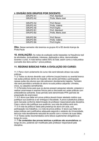 9. DIVISÃO DOS GRUPOS POR DOCENTE:
GRUPO A1 Prof. Alambert
GRUPO A2 Profa. Maria José
GRUPO A4 Prof. Renan
GRUPO A5 Profa. Valéria
GRUPO A6 Prof.Virgílio
GRUPO B1 Prof. Alambert
GRUPO B2 Profa. Maria José
GRUPO B4 Prof. Renan
GRUPO B5 Profa. Valéria
GRUPO B6 Prof.Virgílio
Obs. Nesse semestre não teremos os grupos A3 e B3 devido licença da
Profa.Paula
10. AVALIAÇÃO: As notas de avaliação serão baseadas na frequência real
às atividades, pontualidade, interesse, dedicação e ética, demonstradas
durante o curso. A nota teórica valerá 50% do total, assim como a nota prática
(conceito dos itens acima + prova prática).
11. REGRAS BÁSICAS PARA A EVOLUÇÃO DO CURSO:
11.1 Para o bom andamento do curso não será tolerado atraso nas aulas
práticas.
11.2 Todos os alunos deverão usar uniforme (roupa) branco ou avental branco
nas aulas práticas dentro do hospital; não sendo permitida a participação
nessas aulas dos alunos que não estiverem devidamente trajados. Também
não será permitida a entrada do aluno na aula prática calçando: chinelos,
crocs, ou calçados semelhantes.
11.3 Períodos livres para que os alunos possam pesquisar estudar, preparar e
realizar anamneses e exames físicos para a discussão em aulas práticas com
antecedência suficiente. Esse período será denominado PPA (período de
preparação de anamnese)
11.4 O aluno que faltar em prova prática deverá trazer atestado médico que
justifique sua ausência a ser entregue à faculdade. A prova substitutiva prática
será marcada conforme determinação do professor responsável pela disciplina.
Caso o aluno não justifique sua ausência, sua nota de prática será zero.
11.5 A nota da prática é dada pela presença do aluno em aula, sua
participação nos trabalhos, e a nota da prova prática. O aluno que faltar em
aulas práticas sem justificativa adequada segundo o estatuto da Universidade,
terá sua nota devidamente reduzida de acordo com o número de suas faltas.
11.6 Textos serão recomendados como leitura suplementar obrigatória ao
longo do curso.
11.7 Os conteúdos das provas teóricas e práticas são acumulativos ao
longo do ano, podendo ser modificado pelo professor responsável pela
disciplina.
3
 