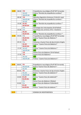 28/08 08:00 TB Propedêutica neurológica (Profª Mª Fernanda)
A4,A5,A6 Prática-"Exame Físico de abdome ll "
A1,A2 PAP
09:30 TB Sintomas e Exame Físico do Ap.Urinário-Virgílio
A1,A2 Prática-" Exame Físico de abdome ll "
A4,A5,A6 PAP
13:30 B1,B2 Prática-" Exame Físico de abdomell""
B4,B5,B6 PAP
TA Exame Físico de Abdome l (Rafael)
15:30 TA Exame Físico de Abdome ll (Alambert)
B1,B2 PAP
B4,B5,B6 Prática-" Exame Físico de abdome ""
14/08 08:00 TB Propedêutica neurológica (Profª Mª Fernanda)
A1,A2 Prática-"Revisão de propedêutica cardíaca"
A4,A5,A6 PAP
09:30 TB Aparelho Digestório-Sintomas ( Profa M. José)
A4,A5,A6 Prática-"Revisão de propedêutica cardíaca "
A1,A2 PAP
13:30 B1,B2 Prática-"Revisão de propedêutica cardíaca ""
B4,B5,B6 PAP
TA Semiologia das Valvulopatias (Prof.Rafael)
15:30 TA Semiologia das arritmias (Prof. Alambert)
B1,B2 PAP
B4,B5,B6 Prática-"Revisão de propedêutica cardíaca ""
21/08 08:00 TA Propedêutica neurológica (Profª Mª Fernanda)
B4,B5,B6 Prática-"Exame Físico de Abdome I"
B1,B2 PAP
09:30 TA Sintomas e Exame Físico do Ap.Urinário-Virgílio
B1,B2 Prática-" Exame Físico de Abdome I"
B4,B5,B6 PAP
13:30 A1,A2 Prática-" Exame Físico de Abdome I "
A4,A5,A6 PAP
TB Exame Físico de Abdome l (Prof Rafael)
15:30 TB Exame Físico de Abdome l
A1,A2 PAP
A4,A5,A6 Prática-" Exame Físico de Abdome II "
04/09 SEMANA DA INDEPENDENCIA
5
 