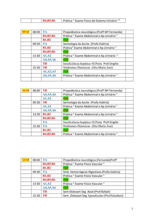 B4,B5,B6 Prática-" Exame Físico do Sistema Urinário ""
09/10 08:00 TA Propedêutica neurológica (Profª Mª Fernanda)
B4,B5,B6 Prática-" Exame Abdominal e Ap.Urinário "
B1,B2 PAP
09:30 TA Semiologia da Ascite (Profa Valéria)
B1,B2 Prática" Exame Abdominal e Ap.Urinário "
B4,B5,B6 PAP
13:30 A1,A2 Prática-" Exame Abdominal e Ap.Urinário "
A4,A5,A6 PAP
TB Insuficiência hepática+H.Porta Prof.Virgilio
15:30 TB Síndromes Diarreicas (Dra.Maria José)
A1,A2,A3 PAP
A4,A5,A6 Prática-" Exame Abdominal e Ap.Urinário "
16/10 08:00 TB Propedêutica neurológica (Profª Mª Fernanda)
A4,A5,A6 Prática-" Exame Abdominal e Ap.Urinário "
A1,A2 PAP
09:30 TB Semiologia da Ascite (Profa Valéria)
A1,A2 Prática-" Exame Abdominal e Ap.Urinário "
A4,A5,A6 PAP
13:30 B1,B2 Prática-" Exame Abdominal e Ap.Urinário "
B4,B5,B6 PAP
TA Insuficiência hepática+H.Porta Prof.Virgilio
15:30 TA Síndromes Diarreicas (Dra.Maria José)
B1,B2 PAP
B4,B5,B6 Prática-" Exame Abdominal e Ap.Urinário "
23/10 08:00 TA Propedêutica neurológica (Fernanda)Profª
B4,B5,B6 Prática-" Exame Físico Vascular "
B1,B2 PAP
09:30 TA Sínd. Hemorrágicas Digestivas (Profa.Valéria)
B1,B2 Prática-" Exame Físico Vascular "
B4,B5,B6 PAP
13:30 A1,A2 Prática-" Exame Físico Vascular "
A4,A5,A6 PAP
TB Sem Osteoart-Seg Axial (Prof.Rafael)
15:30 TB Sem. Osteoart-Seg Apendicular-(ProfAlambert)
7
 
