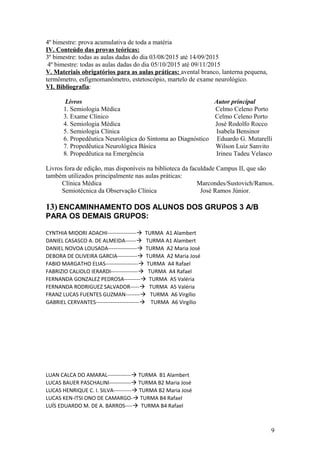 4º bimestre: prova acumulativa de toda a matéria
IV. Conteúdo das provas teóricas:
3º bimestre: todas as aulas dadas do dia 03/08/2015 até 14/09/2015
4º bimestre: todas as aulas dadas do dia 05/10/2015 até 09/11/2015
V. Materiais obrigatórios para as aulas práticas: avental branco, lanterna pequena,
termômetro, esfigmomanômetro, estetoscópio, martelo de exame neurológico.
VI. Bibliografia:
Livros Autor principal
1. Semiologia Médica Celmo Celeno Porto
3. Exame Clínico Celmo Celeno Porto
4. Semiologia Médica José Rodolfo Rocco
5. Semiologia Clínica Isabela Bensinor
6. Propedêutica Neurológica do Sintoma ao Diagnóstico Eduardo G. Mutarelli
7. Propedêutica Neurológica Básica Wilson Luiz Sanvito
8. Propedêutica na Emergência Irineu Tadeu Velasco
Livros fora de edição, mas disponíveis na biblioteca da faculdade Campus II, que são
também utilizados principalmente nas aulas práticas:
Clínica Médica Marcondes/Sustovich/Ramos.
Semiotécnica da Observação Clínica José Ramos Júnior.
13) ENCAMINHAMENTO DOS ALUNOS DOS GRUPOS 3 A/B
PARA OS DEMAIS GRUPOS:
CYNTHIA MIDORI ADACHI---------------- TURMA A1 Alambert
DANIEL CASASCO A. DE ALMEIDA------ TURMA A1 Alambert
DANIEL NOVOA LOUSADA---------------- TURMA A2 Maria José
DEBORA DE OLIVEIRA GARCIA----------- TURMA A2 Maria José
FABIO MARGATHO ELIAS------------------ TURMA A4 Rafael
FABRIZIO CALIOLO IERARDI--------------- TURMA A4 Rafael
FERNANDA GONZALEZ PEDROSA--------- TURMA A5 Valéria
FERNANDA RODRIGUEZ SALVADOR----- TURMA A5 Valéria
FRANZ LUCAS FUENTES GUZMAN-------- TURMA A6 Virgílio
GABRIEL CERVANTES------------------------ TURMA A6 Virgílio
LUAN CALCA DO AMARAL------------- TURMA B1 Alambert
LUCAS BAUER PASCHALINI------------ TURMA B2 Maria José
LUCAS HENRIQUE C. I. SILVA---------- TURMA B2 Maria José
LUCAS KEN-ITSI ONO DE CAMARGO- TURMA B4 Rafael
LUÍS EDUARDO M. DE A. BARROS---- TURMA B4 Rafael
9
 