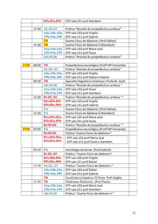B2b,B3a,B3b DTP sala 211 prof Alambert
13:30 A1,A2,A3 Prática-"Revisão de propedêutica cardíaca"
A4a,A4b,A5a,
A5b,A6a,A6b
DTP sala 103 prof Virgílio
DTP sala 211 prof Gabriel
TB Exame Físico de Abdome l (Prof Rafael)
15:30 TB Exame Físico de Abdome ll (Alambert)
A1a,A1b,A2a,
A2b,A3a,A3b
DTP sala 103 prof Maria José
DTP sala 211 prof Paula
A4,A5,A6 Prática-"Revisão de propedêutica cardíaca”
12/08 08:00 TB Propedêutica neurológica (Profª Mª Fernanda)
A1,A2, A3 Prática-"Revisão de propedêutica cardíaca"
A4a,A4b,A5a,
A5b,A6a,A6b
DTP sala 103 prof Virgílio
DTP sala 211 prof Rafael e Gabriel
09:30 TB Aparelho Digestório-Sintomas ( Profa M. José)
A4,A5,A6 Prática-"Revisão de propedêutica cardíaca "
A1a,A1b,A2a,
A2b,A3a,A3b
DTP sala 103 prof Paula
DTP sala 211 prof Alambert
13:30 B1,B2, B3 Prática-"Revisão de propedêutica cardíaca ""
B4a,B4b,B5a
B5b,B6a,B6b
DTP sala 105 prof Virgílio
DTP sala 211 prof Gabriel
TA Exame Físico de Abdome l (Prof Rafael)
15:30 TA Exame Físico de Abdome ll (Alambert)
B1a,B1b,B2a,
B2b,B3a,B3b
DTP sala 105 prof Maria José
DTP sala 211 prof Paula
B4,B5,B6 Prática-"Revisão de propedêutica cardíaca ""
19/08 08:00 TA Propedêutica neurológica (Profª Mª Fernanda)
B4,B5,B6 Prática-"Exame Físico de Abdome I"
B1a,B1b,B2a,
B2b,B3a,B3b
09:30 TA Semiologia da Ascite (Prof.Gabriel)
B1,B2, B3 Prática-" Exame Físico de Abdome I"
B4a,B4b,B5a
B5b,B6a,B6b
DTP sala 105 prof Virgílio
DTP sala 211 prof Rafael
13:30 A1,A2, A3 Prática-" Exame Físico de Abdome I "
A4a,A4b,A5a,
A5b,A6a,A6b
DTP sala 103 prof Rafael
DTP sala 211 prof Gabriel
TB Insuficiência hepática+H.Porta Prof.Virgilio
15:30 TB Síndromes Diarreicas (Prof Paula)
A1a,A1b,A2a,
A2b,A3a,A3b
DTP sala 103 prof Maria José
DTP sala 211 prof Alambert
A4,A5,A6 Prática-" Exame Físico de Abdome II "
12
DTP sala 105 prof Maria José
DTP sala 211 prof Paula e Alambert
 