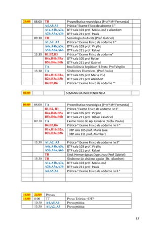 26/08 08:00 TB Propedêutica neurológica (Profª Mª Fernanda)
A4,A5,A6 Prática-"Exame Físico de abdome ll "
A1a,A1b,A2a,
A2b,A3a,A3b
DTP sala 103 prof. Maria José e Alambert
DTP sala 211 prof. Paula
09:30 TB Semiologia da Ascite (Prof. Gabriel)
A1,A2, A3 Prática-" Exame Físico de abdome ll "
A4a,A4b,A5a,
A5b,A6a,A6b
DTP sala 103 prof. Virgílio
DTP sala 211 prof. Rafael
13:30 B1,B2,B3 Prática-" Exame Físico de abdome"
B4a,B4b,B5a
B5b,B6a,B6b
DTP sala 105 prof Rafael
DTP sala 211 prof Gabriel
TA Insuficiência hepática+H.Porta Prof.Virgilio
15:30 TA Síndromes Diarreicas (Prof Paula)
B1a,B1b,B2a,
B2b,B3a,B3b
DTP sala 105 prof Maria José
DTP sala 211 prof Alambert
B4,B5,B6 Prática-" Exame Físico de abdome ""
16/09 24/09 Provas
16/09 8:00 TT Prova Teórica +DTP
10:30 A4,A5,A6 Prova prática
13:30 A1,A2, A3 Prova prática
02/09 SEMANA DA INDEPENDENCIA
09/09 08:00 TA Propedéutica neurológica (Profª Mª Fernanda)
B1,B2, B3 Prática “Exame Físico de abdome l e ll"
B4a,B4b,B5a
B5b,B6a,B6b
DTP sala 105 prof. Virgílio
DTP sala 211 prof. Rafael e Gabriel
09:30 TA Exame Físico do Ap. Urinário (Profa. Paula)
B4,B5,B6 Prática-” Exame Físico de abdome l e II "
B1a,B1b,B2a,
B2b,B3a,B3b
13:30 A1,A2, A3 Prática-” Exame Físico de abdome l e ll"
A4a,A4b,A5a,
A5b,A6a,A6b
DTP sala 103 prof. Virgílio
DTP sala 211 prof. Rafael
TB Sínd. Hemorrágicas Digestivas (Prof Gabriel)
15:30 TB Síndrome do abdome agudo (Dr. Alambert)
A1a,A1b,A2a,
A2b,A3a,A3b
DTP sala 103 prof. Maria José
DTP sala 211 prof. Paula
A4,A5,A6 Prática-” Exame Físico de abdome l e ll "
13
DTP sala 105 prof. Maria José
DTP sala 211 prof. Alambert
 