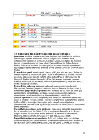 DTP sala 211 prof. Paula
B4,B5,B6 Prática-" Exame Físico geral e Especial "
04/11 11/11 Provas 4º bim
04/11 8:00 TT Prova Teórica + DTP
10:30 B4,B5,B6 Prova prática
13:30 B1,B2, B3 Prova prática
11/11 08:00 A4,A5,A6 Prova prática
13:30 A1,A2, A3 Prova prática
25/11 08:00 Teórica+Prat Provas substitutivas
05/12 08:00 Teórico Exame Final
13. Conteúdo das subdivisões das aulas teóricas :
Anamnese explicar o que é anamnese, enfocar com detalhes os subitens:
identificação, queixa e duração, história pregressa da moléstia atual,
antecedentes pessoais e familiares, hábitos e vícios, condições de moradia
(seguir como referência principal o livro Exame Clínico de Celmo Celeno
Porto). Enfocar os subitens do interrogatório sobre os diversos aparelhos =
ISDA (seguir como referência principal o livro Exame Clínico de Celmo Celeno
Porto).
Exame físico geral: estado geral , tipo morfológico, altura e peso ( índice de
massa corpórea ), sinais vitais ( PA , pulso e temperatura ), fáscies , atitude,
decúbito, posição do doente no leito e tela subcutânea e edema (Livros do
Celmo C. Porto e Isabela Benseñor). Pele, hidratação, mucosas, cianose,
icterícia, linfonodos, musculatura, constituição esquelética (Livros do Celmo C.
Porto e Isabela Benseñor).
Exame físico cabeça e pescoço: cabeça ( seguir o roteiro do livro do
Marcondes). Pescoço ( seguir o roteiro do livro do Rocco e do Marcondes ).
Síndromes propedêuticas pulmonares: achados do ex. físico de tórax que
caracterizam: consolidação, cavidade, pneumotórax, derrame pleural,
atelectasia e paquipleuris (livro do Marcondes como referência)
Ausculta pulmonar: ruído laringotraqueal, murmúrio vesicular e estertores
secos e úmidos ( roncos , sibilos , estertores criptantes e subcriptantes, sopros,
tinido metálico, sucussão hipocrática, atrito pleural , ausculta da voz
( broncofonia , pectorilóquia, egofonia ) e ausculta da tosse (livro do Marcondes
como referência)
Propedêutica cardíaca: ciclo cardíaco, inspeção e palpação do precórdio,
focos, ausculta: livro de Celmo C. Porto, da Isabela Benseñor e do Rocco. .
Artigo: Antônio Pazin-Filho1; André Schmidt2 & Benedito Carlos Maciel2
Medicina, Ribeirão Preto, Simpósio: 37: 208-226, jul./dez. 2004.
Propedêutica dos ruídos cardíacos 1: 3ª e 4ª bulhas, atrito pericárdico,
ruídos de ejeção(cliks protosistólicos) e mesotelessistólicos (cliks), estalido de
abertura das valvas atrioventriculares.Livro de Celmo C. Porto, da Isabela
16
 